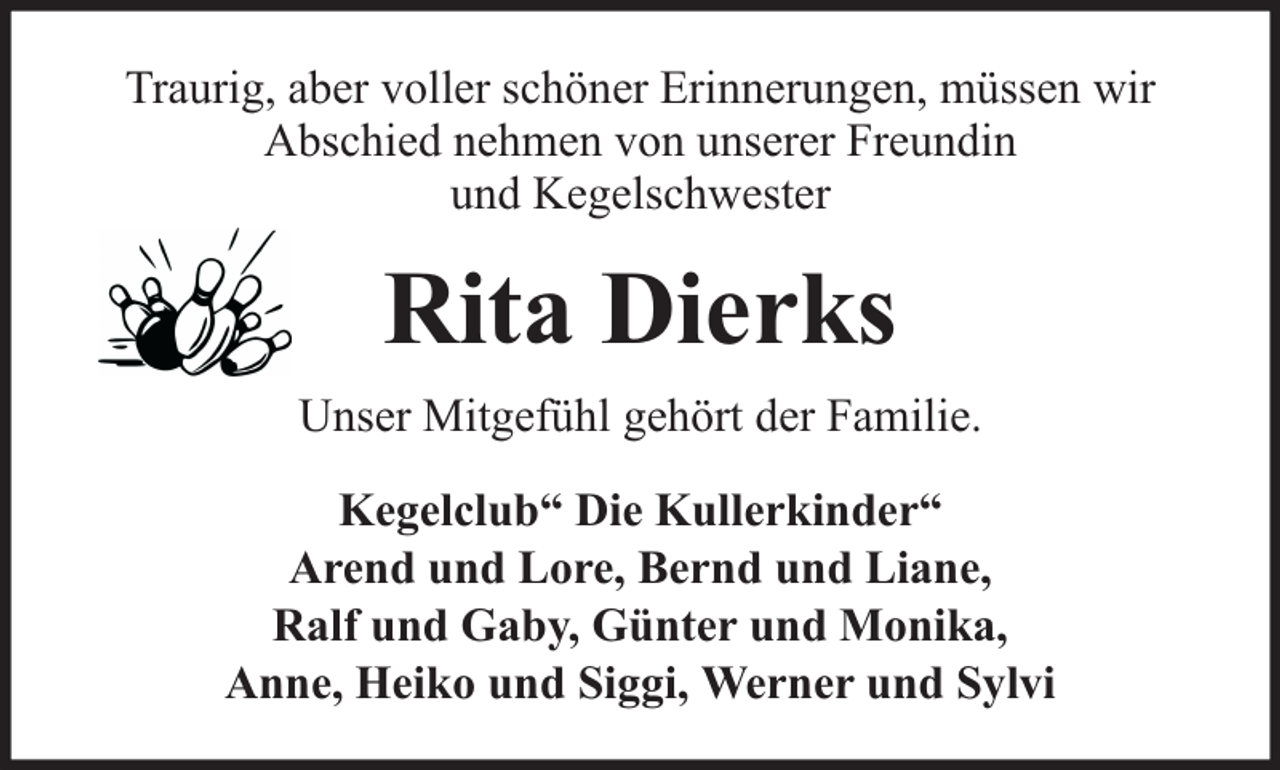 <p>Traurig, aber voller schöner Erinnerungen, müssen wir<br />Abschied nehmen von unserer Freundin<br />und Kegelschwester</p><p>Rita Dierks<br />Unser Mitgefühl gehört der Familie.<br />Kegelclub“ Die Kullerkinder“<br />Arend und Lore, Bernd und Liane,<br />Ralf und Gaby, Günter und Monika,<br />Anne, Heiko und Siggi, Werner und Sylvi</p>