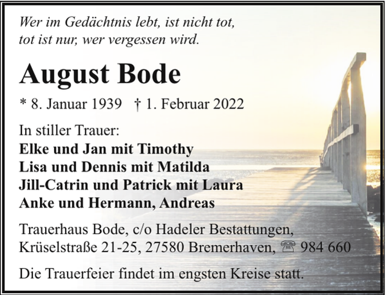 <p>Wer im Gedächtnis lebt, ist nicht tot,<br />tot ist nur, wer vergessen wird.</p><p>August Bode<br />* 8. Januar 1939 † 1. Februar 2022<br />In stiller Trauer:<br />Elke und Jan mit Timothy<br />Lisa und Dennis mit Matilda<br />Jill-Catrin und Patrick mit Laura<br />Anke und Hermann, Andreas<br />Trauerhaus Bode, c/o Hadeler Bestattungen,<br />Krüselstraße 21-25, 27580 Bremerhaven, ' 984 660<br />Die Trauerfeier findet im engsten Kreise statt.</p>