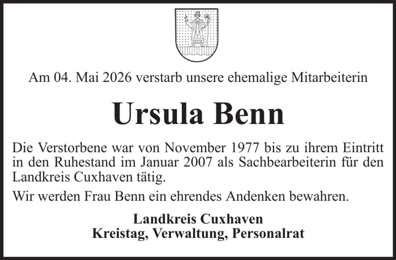 <p>Am 04. Mai 2026 verstarb unsere ehemalige Mitarbeiterin</p><p>Ursula Benn<br />Die Verstorbene war von November 1977 bis zu ihrem Eintritt<br />in den Ruhestand im Januar 2007 als Sachbearbeiterin für den<br />Landkreis Cuxhaven tätig.<br />Wir werden Frau Benn ein ehrendes Andenken bewahren.<br />Landkreis Cuxhaven<br />Kreistag, Verwaltung, Personalrat</p>
