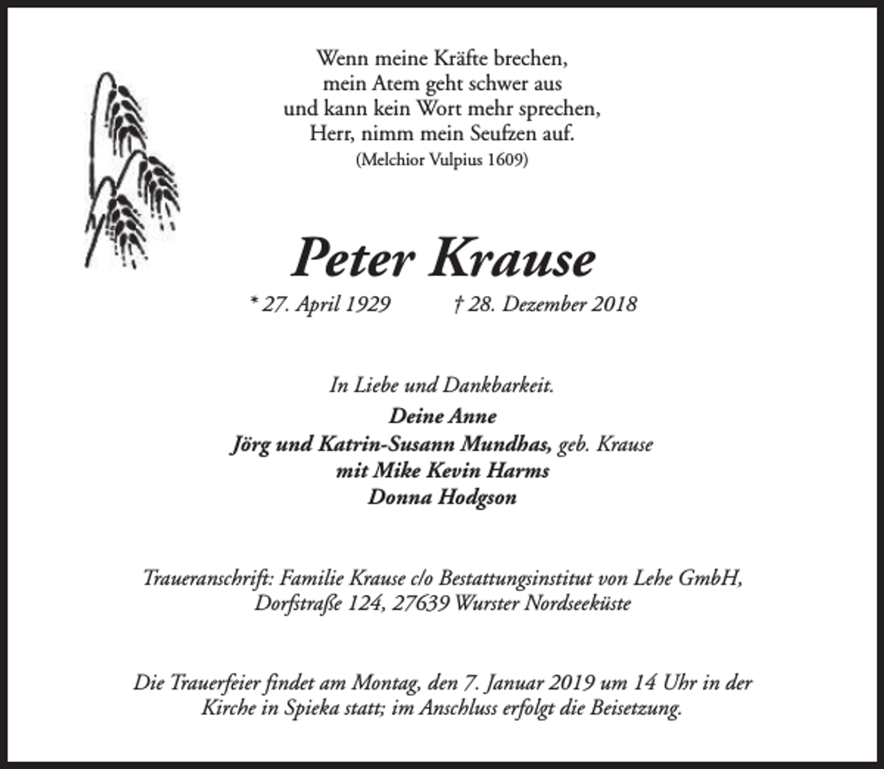 <p>Wenn meine Kräfte brechen,<br />mein Atem geht schwer aus<br />und kann kein Wort mehr sprechen,<br />Herr, nimm mein Seufzen auf.<br />(Melchior Vulpius 1609)</p><p>Peter Krause</p><p>* 27. April 1929</p><p>† 28. Dezember 2018</p><p>In Liebe und Dankbarkeit.<br />Deine Anne<br />Jörg und Katrin-Susann Mundhas, geb. Krause<br />mit Mike Kevin Harms<br />Donna Hodgson<br />Traueranschrift: Familie Krause c/o Bestattungsinstitut von Lehe GmbH,<br />Dorfstraße 124, 27639 Wurster Nordseeküste<br />Die Trauerfeier findet am Montag, den 7. Januar 2019 um 14 Uhr in der<br />Kirche in Spieka statt; im Anschluss erfolgt die Beisetzung.</p>