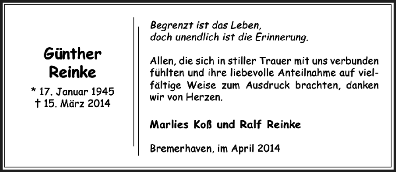 <p>Begrenzt ist das Leben,<br />doch unendlich ist die Erinnerung.</p><p>Günther<br />Reinke<br />* 17. Januar 1945<br />† 15. März 2014</p><p>Allen, die sich in stiller Trauer mit uns verbunden<br />fühlten und ihre liebevolle Anteilnahme auf vielfältige Weise zum Ausdruck brachten, danken<br />wir von Herzen.</p><p>Marlies Koß und Ralf Reinke<br />Bremerhaven, im April 2014</p>