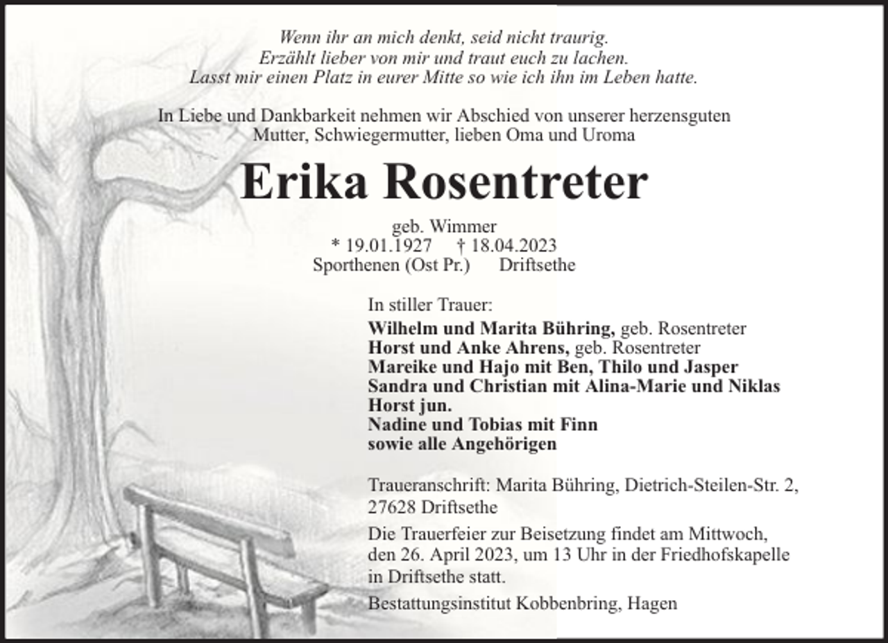 <p>Wenn ihr an mich denkt, seid nicht traurig.<br />Erzählt lieber von mir und traut euch zu lachen.<br />Lasst mir einen Platz in eurer Mitte so wie ich ihn im Leben hatte.<br />In Liebe und Dankbarkeit nehmen wir Abschied von unserer herzensguten<br />Mutter, Schwiegermutter, lieben Oma und Uroma</p><p>Erika Rosentreter<br />geb. Wimmer<br />* 19.01.1927 † 18.04.2023<br />Sporthenen (Ost Pr.) Driftsethe</p><p>In stiller Trauer:<br />Wilhelm und Marita Bühring, geb. Rosentreter<br />Horst und Anke Ahrens, geb. Rosentreter<br />Mareike und Hajo mit Ben, Thilo und Jasper<br />Sandra und Christian mit Alina-Marie und Niklas<br />Horst jun.<br />Nadine und Tobias mit Finn<br />sowie alle Angehörigen<br />Traueranschrift: Marita Bühring, Dietrich-Steilen-Str. 2,<br />27628 Driftsethe<br />Die Trauerfeier zur Beisetzung findet am Mittwoch,<br />den 26. April 2023, um 13 Uhr in der Friedhofskapelle<br />in Driftsethe statt.<br />Bestattungsinstitut Kobbenbring, Hagen</p>