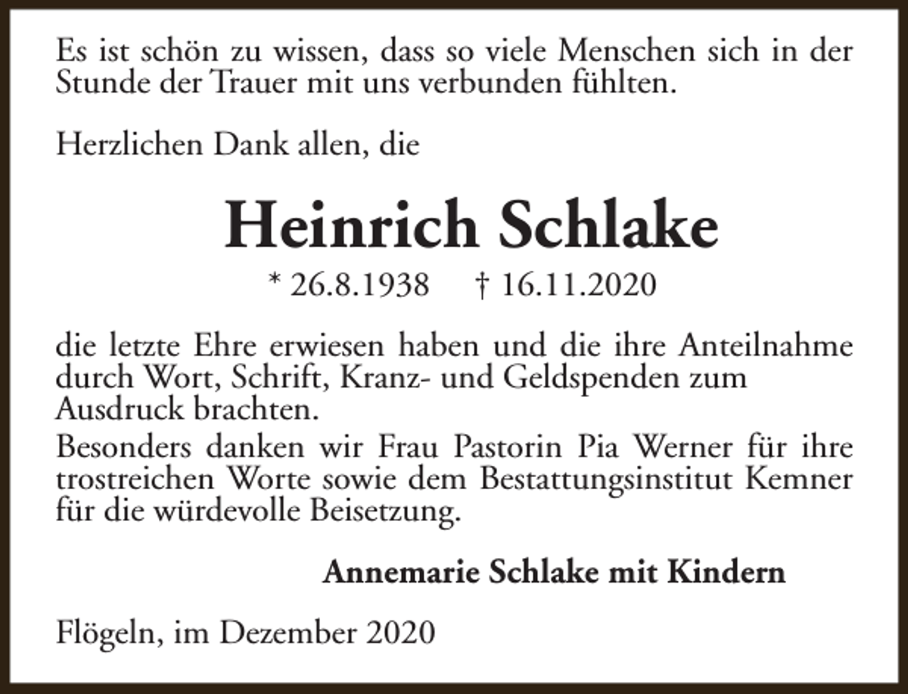 <p>Es ist schön zu wissen, dass so viele Menschen sich in der<br />Stunde der Trauer mit uns verbunden fühlten.<br />Herzlichen Dank allen, die</p><p>Heinrich Schlake<br />* 26.8.1938</p><p>† 16.11.2020</p><p>die letzte Ehre erwiesen haben und die ihre Anteilnahme<br />durch Wort, Schrift, Kranz- und Geldspenden zum<br />Ausdruck brachten.<br />Besonders danken wir Frau Pastorin Pia Werner für ihre<br />trostreichen Worte sowie dem Bestattungsinstitut Kemner<br />für die würdevolle Beisetzung.<br />Annemarie Schlake mit Kindern<br />Flögeln, im Dezember 2020</p>