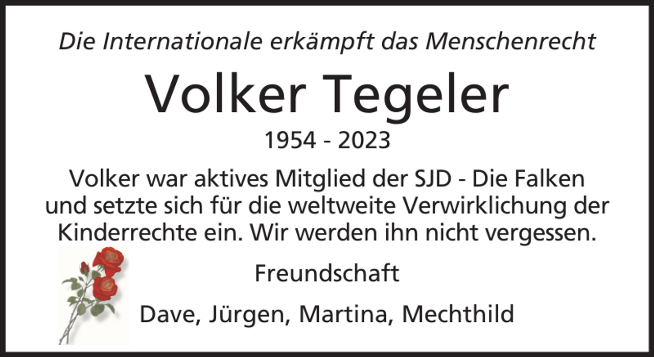 <p>Die Internationale erkämpft das Menschenrecht</p><p>Volker Tegeler<br />1954 - 2023<br />Volker war aktives Mitglied der SJD - Die Falken<br />und setzte sich für die weltweite Verwirklichung der<br />Kinderrechte ein. Wir werden ihn nicht vergessen.<br />Freundschaft<br />Dave, Jürgen, Martina, Mechthild</p>