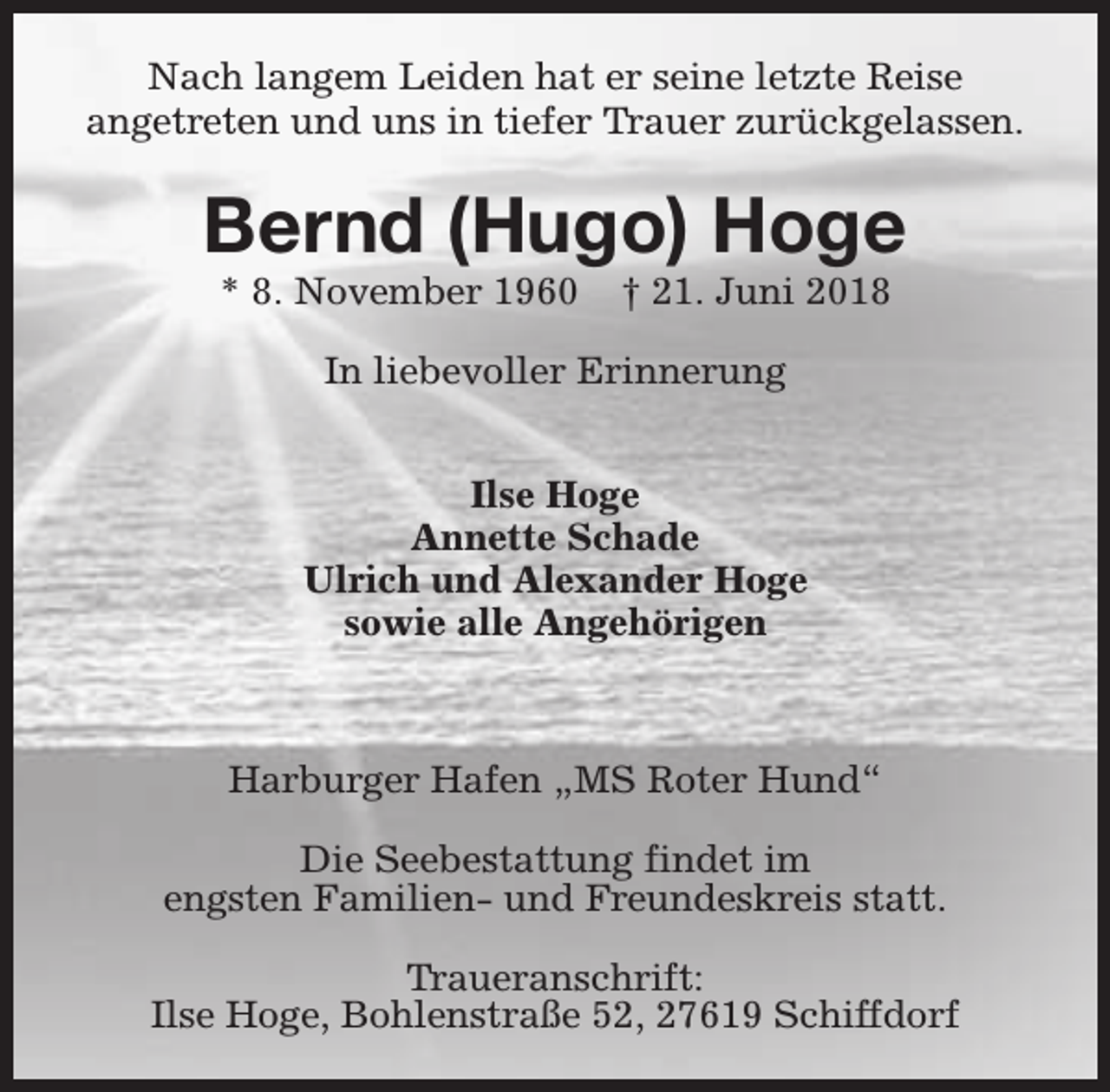 <p>Nach langem Leiden hat er seine letzte Reise<br />angetreten und uns in tiefer Trauer zurückgelassen.</p><p>Bernd (Hugo) Hoge<br />* 8. November 1960</p><p>† 21. Juni 2018</p><p>In liebevoller Erinnerung<br />Ilse Hoge<br />Annette Schade<br />Ulrich und Alexander Hoge<br />sowie alle Angehörigen</p><p>Harburger Hafen „MS Roter Hund“<br />Die Seebestattung findet im<br />engsten Familien- und Freundeskreis statt.<br />Traueranschrift:<br />Ilse Hoge, Bohlenstraße 52, 27619 Schiffdorf</p>