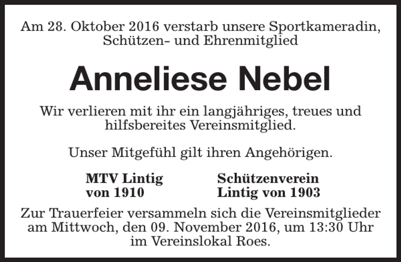 <p>Am 28. Oktober 2016 verstarb unsere Sportkameradin,<br />Schützen- und Ehrenmitglied</p><p>Anneliese Nebel<br />Wir verlieren mit ihr ein langjähriges, treues und<br />hilfsbereites Vereinsmitglied.<br />Unser Mitgefühl gilt ihren Angehörigen.<br />MTV Lintig<br />von 1910</p><p>Schützenverein<br />Lintig von 1903</p><p>Zur Trauerfeier versammeln sich die Vereinsmitglieder<br />am Mittwoch, den 09. November 2016, um 13:30 Uhr<br />im Vereinslokal Roes.</p>