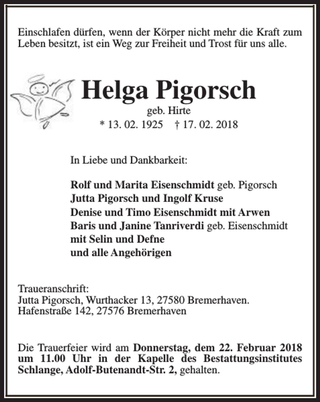 <p>Einschlafen dürfen, wenn der Körper nicht mehr die Kraft zum<br />Leben besitzt, ist ein Weg zur Freiheit und Trost für uns alle.</p><p>Helga Pigorsch<br />geb. Hirte<br />* 13. 02. 1925 † 17. 02. 2018</p><p>In Liebe und Dankbarkeit:<br />Rolf und Marita Eisenschmidt geb. Pigorsch<br />Jutta Pigorsch und Ingolf Kruse<br />Denise und Timo Eisenschmidt mit Arwen<br />Baris und Janine Tanriverdi geb. Eisenschmidt<br />mit Selin und Defne<br />und alle Angehörigen<br />Traueranschrift:<br />Jutta Pigorsch, Wurthacker 13, 27580 Bremerhaven.<br />Hafenstraße 142, 27576 Bremerhaven<br />Die Trauerfeier wird am Donnerstag, dem 22. Februar 2018<br />um 11.00 Uhr in der Kapelle des Bestattungsinstitutes<br />Schlange, Adolf-Butenandt-Str. 2, gehalten.</p>