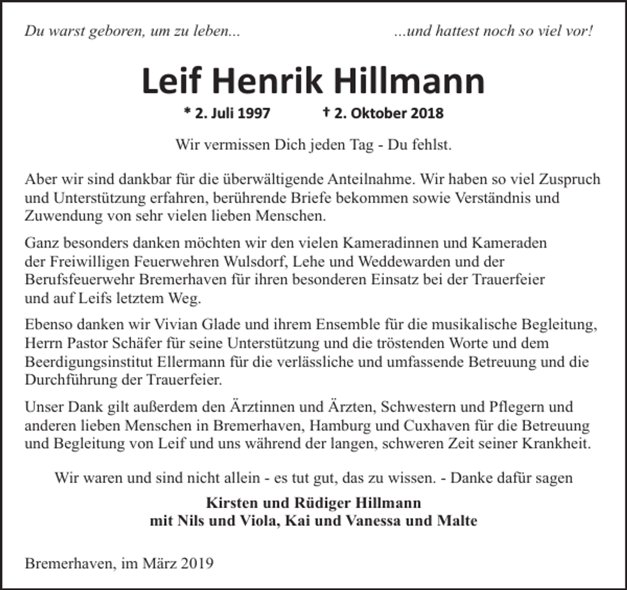 <p>Du warst geboren, um zu leben...</p><p>...und hattest noch so viel vor!</p><p>Leif Henrik Hillmann<br />* 2. Juli 1997</p><p>† 2. Oktober 2018</p><p>Wir vermissen Dich jeden Tag - Du fehlst.<br />Aber wir sind dankbar für die überwältigende Anteilnahme. Wir haben so viel Zuspruch<br />und Unterstützung erfahren, berührende Briefe bekommen sowie Verständnis und<br />Zuwendung von sehr vielen lieben Menschen.<br />Ganz besonders danken möchten wir den vielen Kameradinnen und Kameraden<br />der Freiwilligen Feuerwehren Wulsdorf, Lehe und Weddewarden und der<br />Berufsfeuerwehr Bremerhaven für ihren besonderen Einsatz bei der Trauerfeier<br />und auf Leifs letztem Weg.<br />Ebenso danken wir Vivian Glade und ihrem Ensemble für die musikalische Begleitung,<br />Herrn Pastor Schäfer für seine Unterstützung und die tröstenden Worte und dem<br />Beerdigungsinstitut Ellermann für die verlässliche und umfassende Betreuung und die<br />Durchführung der Trauerfeier.<br />Unser Dank gilt außerdem den Ärztinnen und Ärzten, Schwestern und Pflegern und<br />anderen lieben Menschen in Bremerhaven, Hamburg und Cuxhaven für die Betreuung<br />und Begleitung von Leif und uns während der langen, schweren Zeit seiner Krankheit.<br />Wir waren und sind nicht allein - es tut gut, das zu wissen. - Danke dafür sagen<br />Kirsten und Rüdiger Hillmann<br />mit Nils und Viola, Kai und Vanessa und Malte<br />Bremerhaven, im März 2019</p>