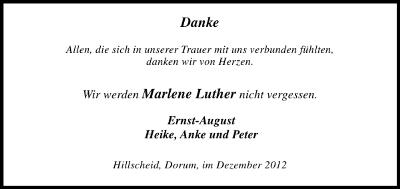 <p>Danke<br />Allen, die sich in unserer Trauer mit uns verbunden fühlten,<br />danken wir von Herzen.</p><p>Wir werden Marlene Luther nicht vergessen.<br />Ernst-August<br />Heike, Anke und Peter<br />Hillscheid, Dorum, im Dezember 2012</p>
