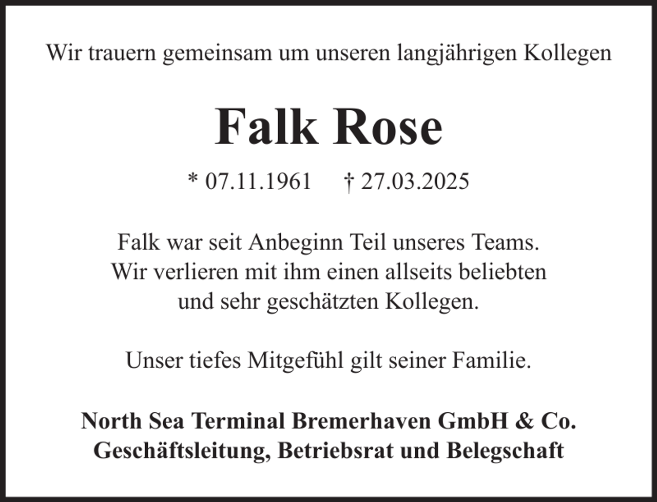 <p>Wir trauern gemeinsam um unseren langjährigen Kollegen</p><p>Falk Rose<br />* 07.11.1961</p><p>† 27.03.2025</p><p>Falk war seit Anbeginn Teil unseres Teams.<br />Wir verlieren mit ihm einen allseits beliebten<br />und sehr geschätzten Kollegen.<br />Unser tiefes Mitgefühl gilt seiner Familie.<br />North Sea Terminal Bremerhaven GmbH &amp; Co.<br />Geschäftsleitung, Betriebsrat und Belegschaft</p>