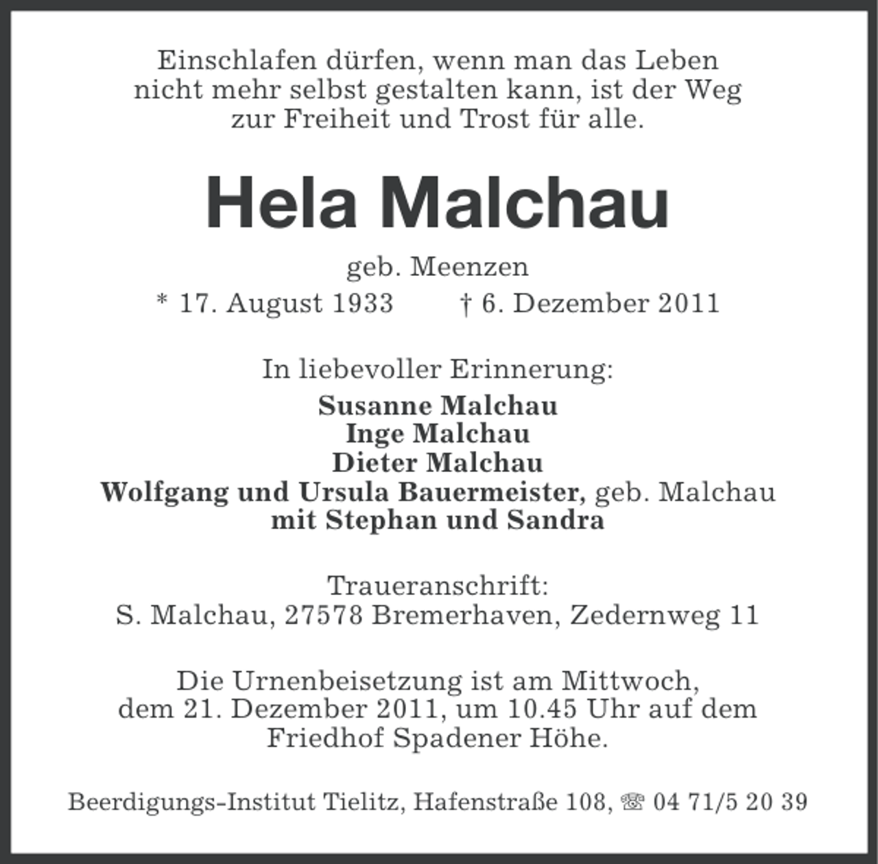 <p>Einschlafen dürfen, wenn man das Leben<br />nicht mehr selbst gestalten kann, ist der Weg<br />zur Freiheit und Trost für alle.</p>
<p>Hela Malchau<br />geb. Meenzen<br />* 17. August 1933<br />† 6. Dezember 2011<br />In liebevoller Erinnerung:<br />Susanne Malchau<br />Inge Malchau<br />Dieter Malchau<br />Wolfgang und Ursula Bauermeister, geb. Malchau<br />mit Stephan und Sandra<br />Traueranschrift:<br />S. Malchau, 27578 Bremerhaven, Zedernweg 11<br />Die Urnenbeisetzung ist am Mittwoch,<br />dem 21. Dezember 2011, um 10.45 Uhr auf dem<br />Friedhof Spadener Höhe.<br />Beerdigungs-Institut Tielitz, Hafenstraße 108, 04 71/5 20 39</p>
