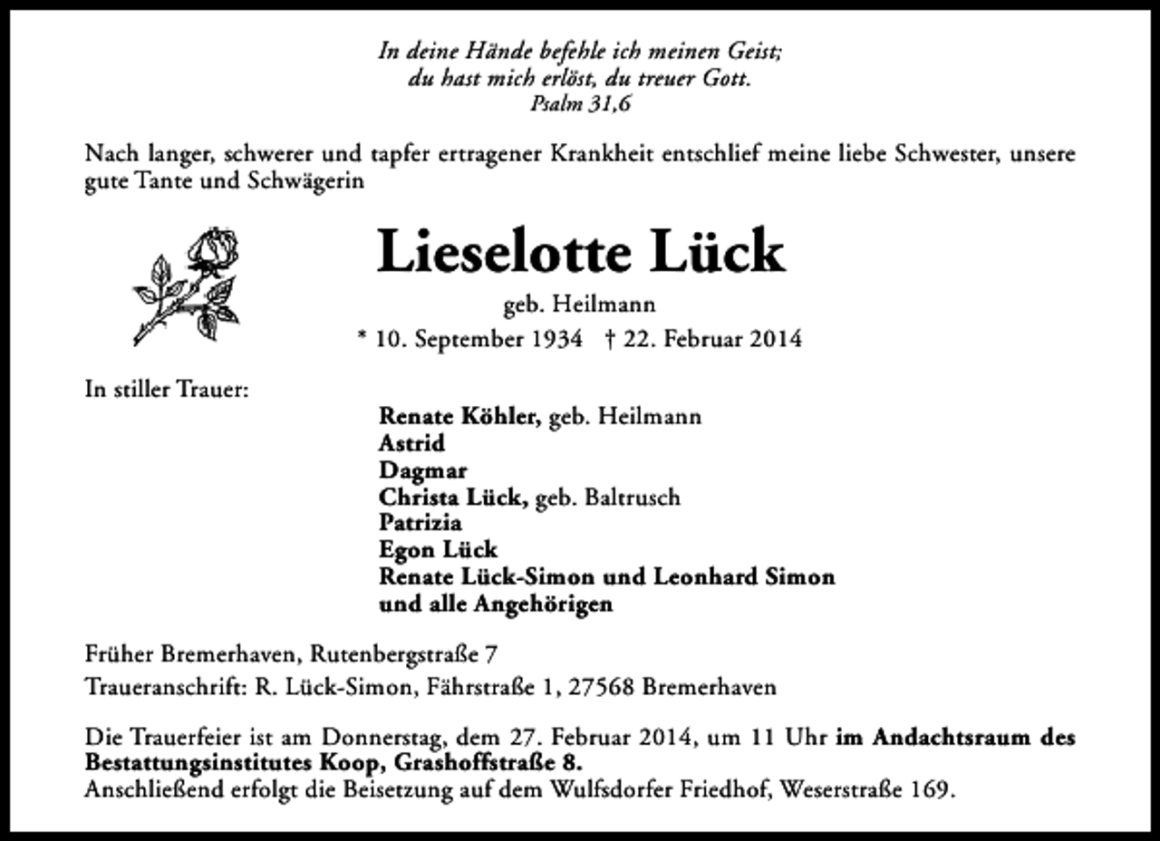 <p>In deine Hände befehle ich meinen Geist;<br />du hast mich erlöst, du treuer Gott.<br />Psalm 31,6</p><p>Nach langer, schwerer und tapfer ertragener Krankheit entschlief meine liebe Schwester, unsere<br />gute Tante und Schwägerin</p><p>Lieselotte Lück</p><p>geb. Heilmann<br />* 10. September 1934 † 22. Februar 2014<br />In stiller Trauer:</p><p>Renate Köhler, geb. Heilmann<br />Astrid<br />Dagmar<br />Christa Lück, geb. Baltrusch<br />Patrizia<br />Egon Lück<br />Renate Lück-Simon und Leonhard Simon<br />und alle Angehörigen</p><p>Früher Bremerhaven, Rutenbergstraße 7<br />Traueranschrift: R. Lück-Simon, Fährstraße 1, 27568 Bremerhaven<br />Die Trauerfeier ist am Donnerstag, dem 27. Februar 2014, um 11 Uhr im Andachtsraum des<br />Bestattungsinstitutes Koop, Grashoffstraße 8.<br />Anschließend erfolgt die Beisetzung auf dem Wulfsdorfer Friedhof, Weserstraße 169.</p>