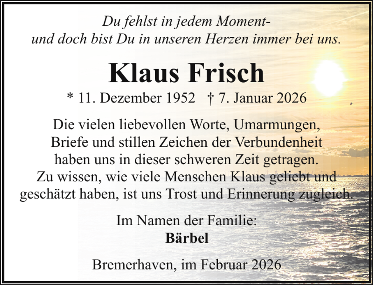 <p>Du fehlst in jedem Momentund doch bist Du in unseren Herzen immer bei uns.</p><p>Klaus Frisch</p><p>* 11. Dezember 1952 † 7. Januar 2026<br />Die vielen liebevollen Worte, Umarmungen,<br />Briefe und stillen Zeichen der Verbundenheit<br />haben uns in dieser schweren Zeit getragen.<br />Zu wissen, wie viele Menschen Klaus geliebt und<br />geschätzt haben, ist uns Trost und Erinnerung zugleich.<br />Im Namen der Familie:<br />Bärbel<br />Bremerhaven, im Februar 2026</p>
