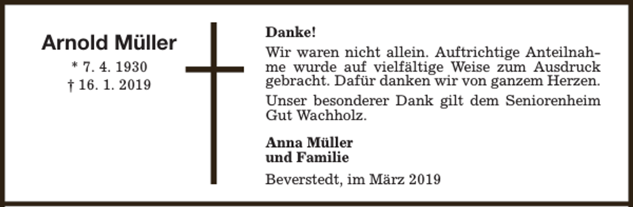 <p>Arnold Müller<br />* 7. 4. 1930<br />† 16. 1. 2019</p><p>Danke!<br />Wir waren nicht allein. Auftrichtige Anteilnahme wurde auf vielfältige Weise zum Ausdruck<br />gebracht. Dafür danken wir von ganzem Herzen.<br />Unser besonderer Dank gilt dem Seniorenheim<br />Gut Wachholz.<br />Anna Müller<br />und Familie<br />Beverstedt, im März 2019</p>