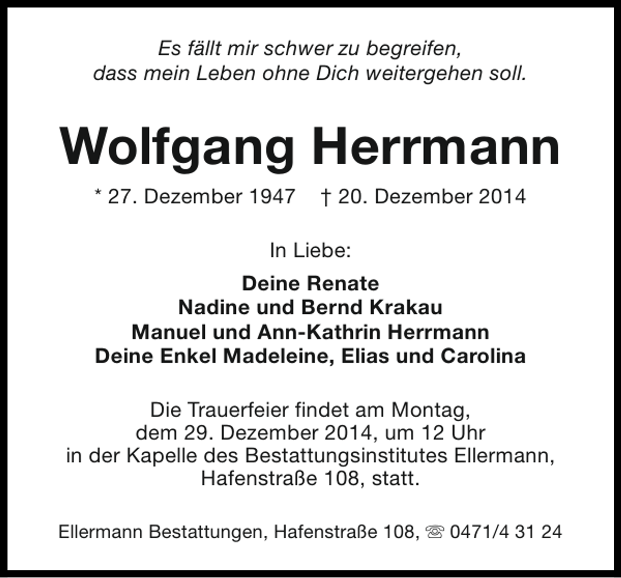 <p>Es fällt mir schwer zu begreifen,<br />dass mein Leben ohne Dich weitergehen soll.</p><p>Wolfgang Herrmann<br />* 27. Dezember 1947</p><p>† 20. Dezember 2014</p><p>In Liebe:<br />Deine Renate<br />Nadine und Bernd Krakau<br />Manuel und Ann-Kathrin Herrmann<br />Deine Enkel Madeleine, Elias und Carolina<br />Die Trauerfeier findet am Montag,<br />dem 29. Dezember 2014, um 12 Uhr<br />in der Kapelle des Bestattungsinstitutes Ellermann,<br />Hafenstraße 108, statt.<br />Ellermann Bestattungen, Hafenstraße 108, s 0471/4 31 24</p>