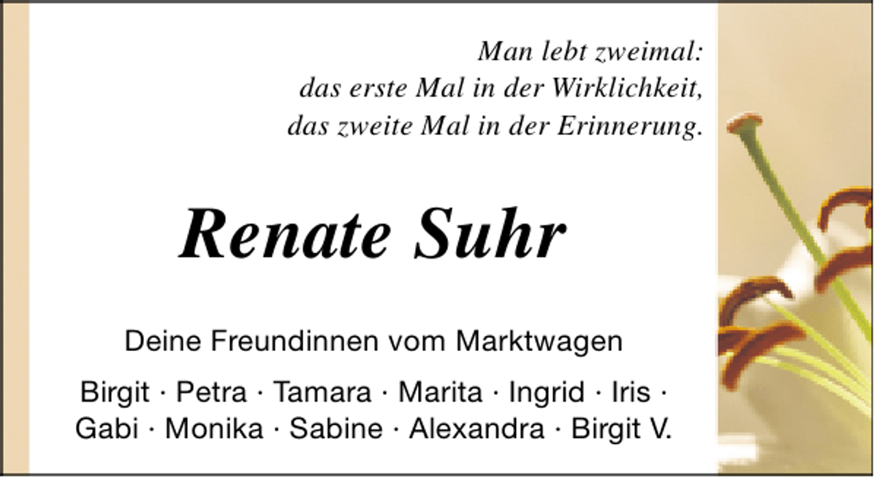 <p>Man lebt zweimal:<br />das erste Mal in der Wirklichkeit,<br />das zweite Mal in der Erinnerung.</p><p>Renate Suhr<br />Deine Freundinnen vom Marktwagen<br />Birgit · Petra · Tamara · Marita · Ingrid · Iris ·<br />Gabi · Monika · Sabine · Alexandra · Birgit V.</p>