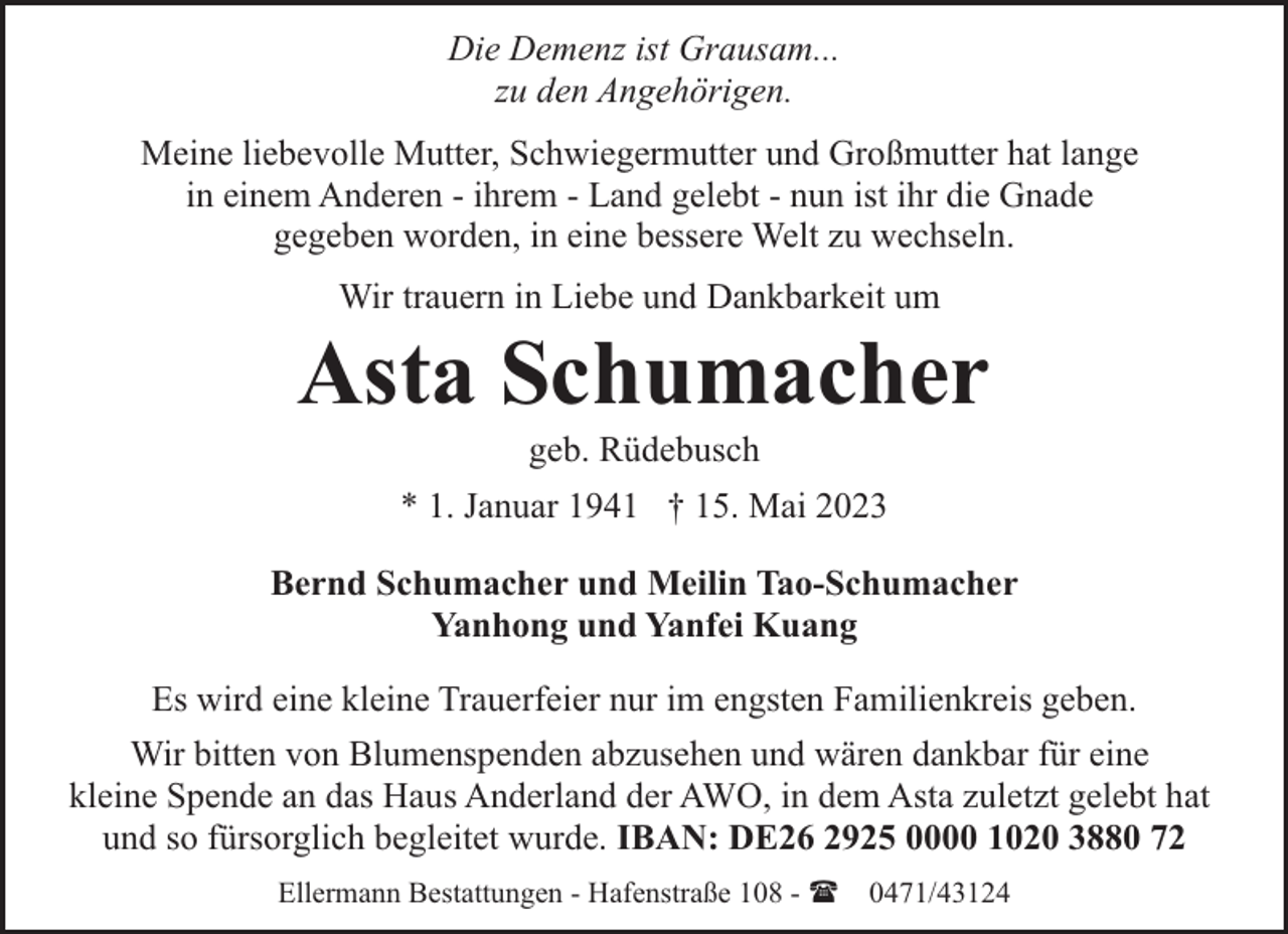 <p>Die Demenz ist Grausam...<br />zu den Angehörigen.<br />Meine liebevolle Mutter, Schwiegermutter und Großmutter hat lange<br />in einem Anderen - ihrem - Land gelebt - nun ist ihr die Gnade<br />gegeben worden, in eine bessere Welt zu wechseln.<br />Wir trauern in Liebe und Dankbarkeit um</p><p>Asta Schumacher<br />geb. Rüdebusch</p><p>* 1. Januar 1941 † 15. Mai 2023<br />Bernd Schumacher und Meilin Tao-Schumacher<br />Yanhong und Yanfei Kuang<br />Es wird eine kleine Trauerfeier nur im engsten Familienkreis geben.<br />Wir bitten von Blumenspenden abzusehen und wären dankbar für eine<br />kleine Spende an das Haus Anderland der AWO, in dem Asta zuletzt gelebt hat<br />und so fürsorglich begleitet wurde. IBAN: DE26 2925 0000 1020 3880 72<br />Ellermann Bestattungen - Hafenstraße 108 - ( 0471/43124</p>