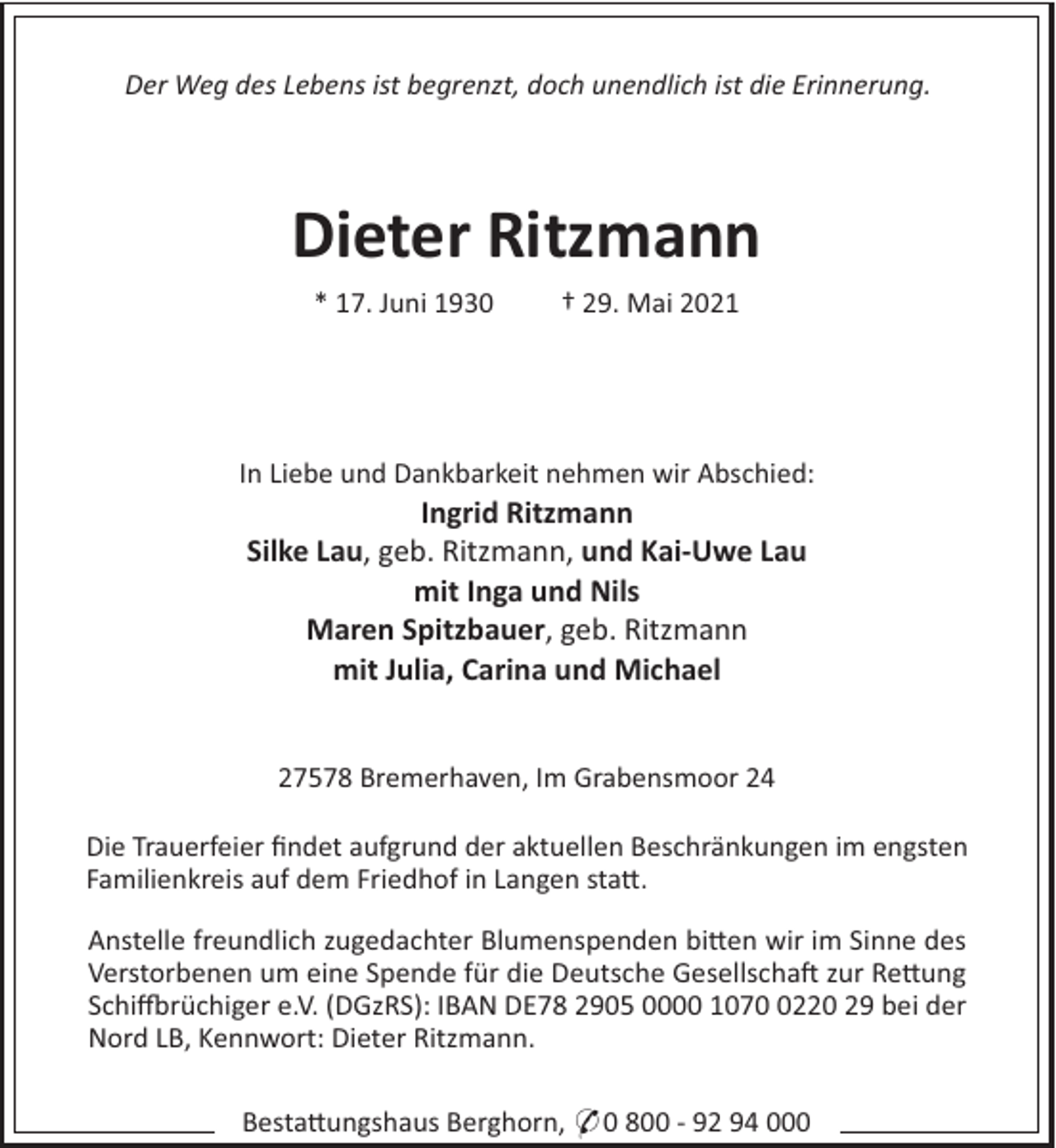 <p>Der Weg des Lebens ist begrenzt, doch unendlich ist die Erinnerung.</p><p>Dieter Ritzmann<br />* 17. Juni 1930</p><p>† 29. Mai 2021</p><p>In Liebe und Dankbarkeit nehmen wir Abschied:</p><p>Ingrid Ritzmann<br />Silke Lau, geb. Ritzmann, und Kai-Uwe Lau<br />mit Inga und Nils<br />Maren Spitzbauer, geb. Ritzmann<br />mit Julia, Carina und Michael<br />27578 Bremerhaven, Im Grabensmoor 24<br />Die Trauerfeier ﬁndet aufgrund der aktuellen Beschränkungen im engsten<br />Familienkreis auf dem Friedhof in Langen sta#.<br />Anstelle freundlich zugedachter Blumenspenden bi#en wir im Sinne des<br />Verstorbenen um eine Spende für die Deutsche Gesellscha" zur Re#ung<br />Schi!rüchiger e.V. (DGzRS): IBAN DE78 2905 0000 107220 29 bei der<br />Nord LB, Kennwort: Dieter Ritzmann.<br />Besta#ungshaus Berghorn, * 0 800 - 92 94 000</p>