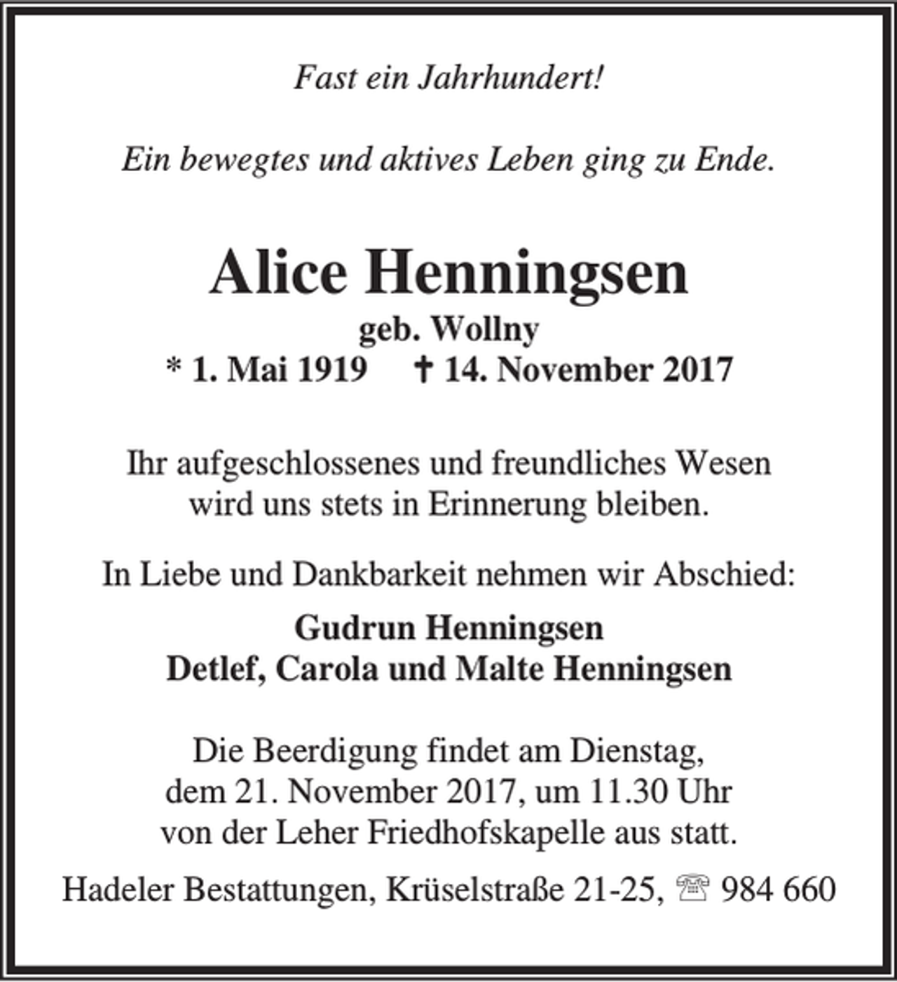 <p>Fast ein Jahrhundert!<br />Ein bewegtes und aktives Leben ging zu Ende.</p><p>Alice Henningsen</p><p>geb. Wollny<br />* 1. Mai 1919 B 14. November 2017<br />Ihr aufgeschlossenes und freundliches Wesen<br />wird uns stets in Erinnerung bleiben.<br />In Liebe und Dankbarkeit nehmen wir Abschied:<br />Gudrun Henningsen<br />Detlef, Carola und Malte Henningsen<br />Die Beerdigung findet am Dienstag,<br />dem 21. November 2017, um 11.30 Uhr<br />von der Leher Friedhofskapelle aus statt.<br />Hadeler Bestattungen, Krüselstraße 21-25, ℡ 984 660</p>