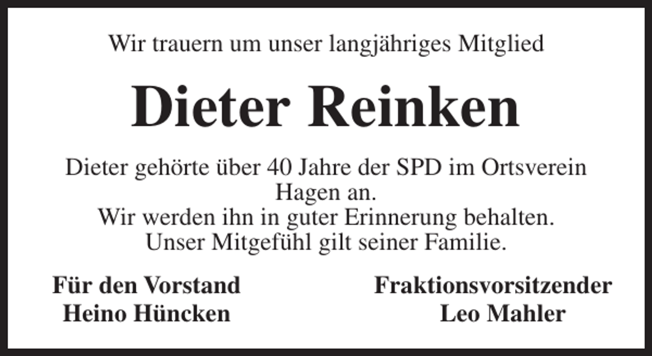 <p>Wir trauern um unser langjähriges Mitglied</p><p>Dieter Reinken<br />Dieter gehörte über 40 Jahre der SPD im Ortsverein<br />Hagen an.<br />Wir werden ihn in guter Erinnerung behalten.<br />Unser Mitgefühl gilt seiner Familie.<br />Für den Vorstand<br />Heino Hüncken</p><p>Fraktionsvorsitzender<br />Leo Mahler</p>