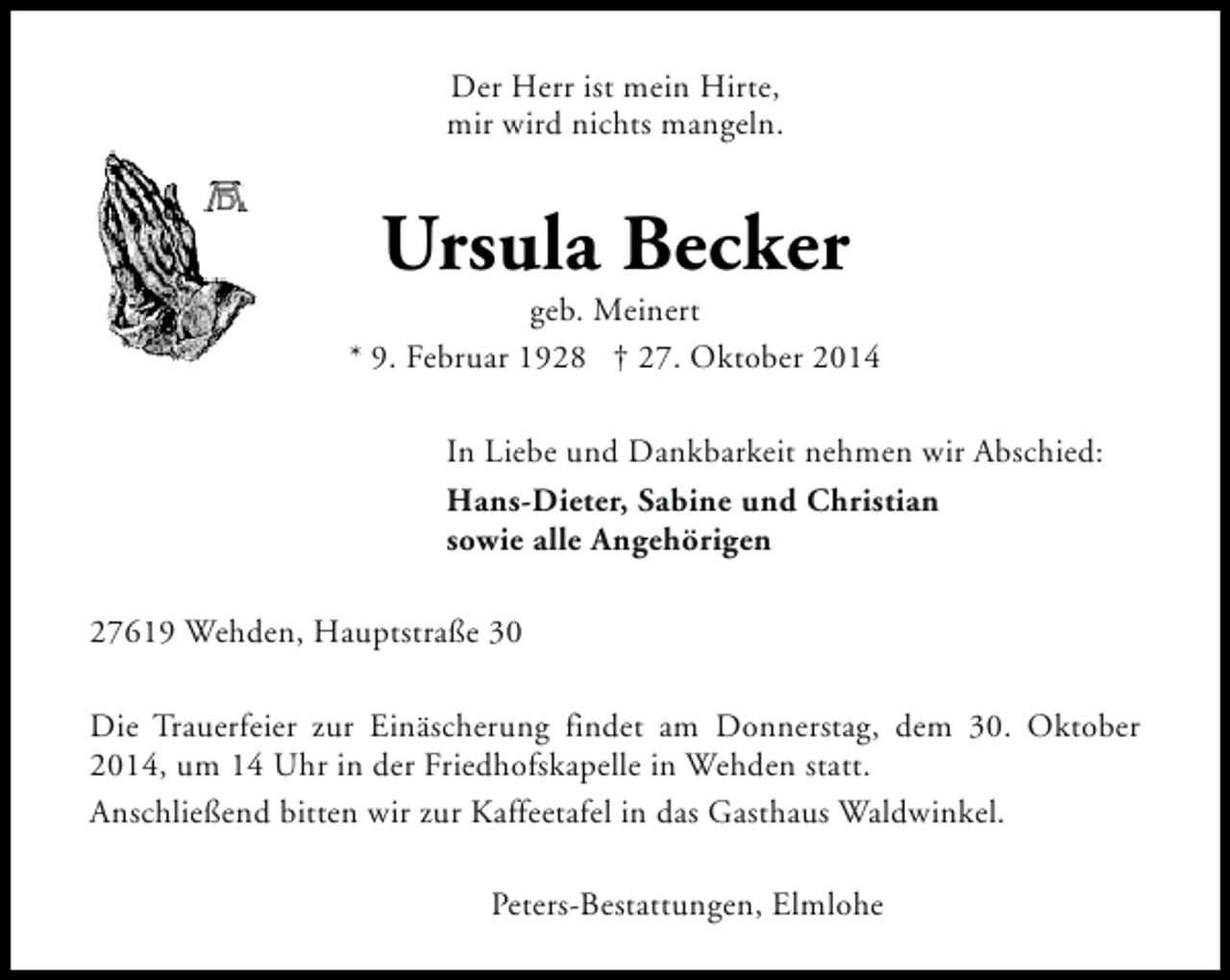 <p>Der Herr ist mein Hirte,<br />mir wird nichts mangeln.</p><p>Ursula Becker</p><p>geb. Meinert<br />* 9. Februar 1928 † 27. Oktober 2014<br />In Liebe und Dankbarkeit nehmen wir Abschied:<br />Hans-Dieter, Sabine und Christian<br />sowie alle Angehörigen<br />27619 Wehden, Hauptstraße 30<br />Die Trauerfeier zur Einäscherung findet am Donnerstag, dem 30. Oktober<br />2014, um 14 Uhr in der Friedhofskapelle in Wehden statt.<br />Anschließend bitten wir zur Kaffeetafel in das Gasthaus Waldwinkel.<br />Peters-Bestattungen, Elmlohe</p>