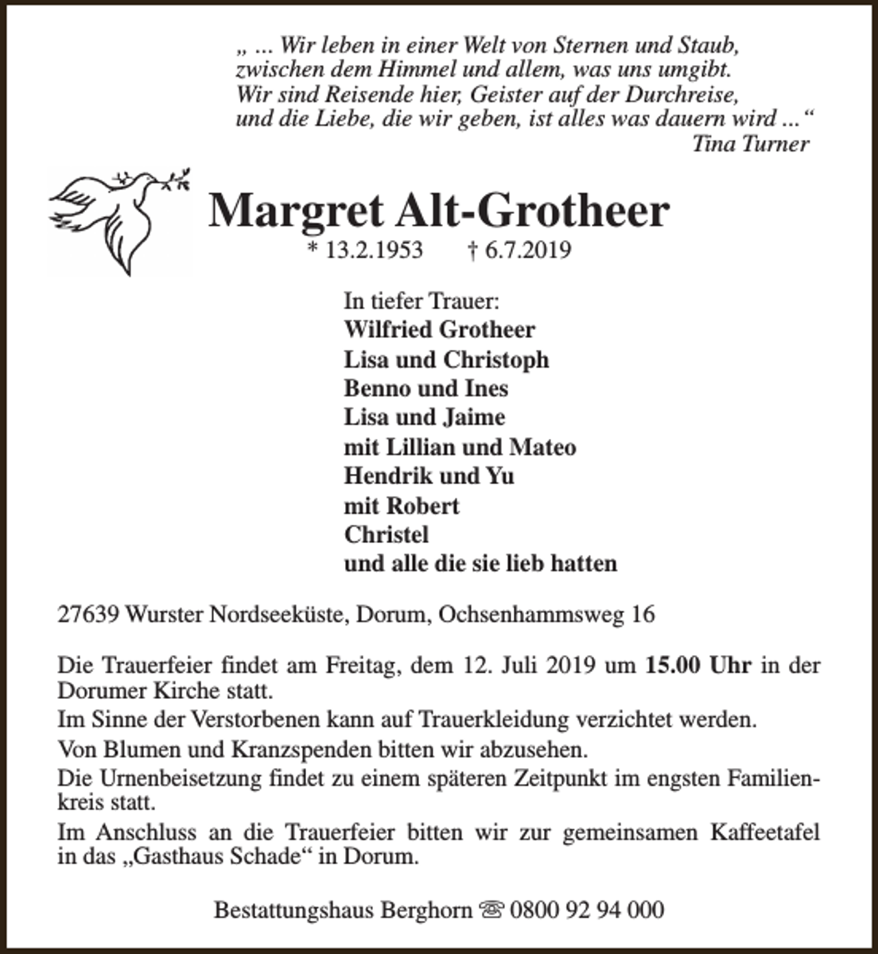<p>„ ... Wir leben in einer Welt von Sternen und Staub,<br />zwischen dem Himmel und allem, was uns umgibt.<br />Wir sind Reisende hier, Geister auf der Durchreise,<br />und die Liebe, die wir geben, ist alles was dauern wird ...“<br />Tina Turner</p><p>Margret Alt-Grotheer<br />* 13.2.1953</p><p>† 6.7.2019</p><p>In tiefer Trauer:<br />Wilfried Grotheer<br />Lisa und Christoph<br />Benno und Ines<br />Lisa und Jaime<br />mit Lillian und Mateo<br />Hendrik und Yu<br />mit Robert<br />Christel<br />und alle die sie lieb hatten<br />27639 Wurster Nordseeküste, Dorum, Ochsenhammsweg 16<br />Die Trauerfeier findet am Freitag, dem 12. Juli 2019 um 15.00 Uhr in der<br />Dorumer Kirche statt.<br />Im Sinne der Verstorbenen kann auf Trauerkleidung verzichtet werden.<br />Von Blumen und Kranzspenden bitten wir abzusehen.<br />Die Urnenbeisetzung findet zu einem späteren Zeitpunkt im engsten Familienkreis statt.<br />Im Anschluss an die Trauerfeier bitten wir zur gemeinsamen Kaffeetafel<br />in das „Gasthaus Schade“ in Dorum.<br />Bestattungshaus Berghorn s 0800 92 94 000</p>