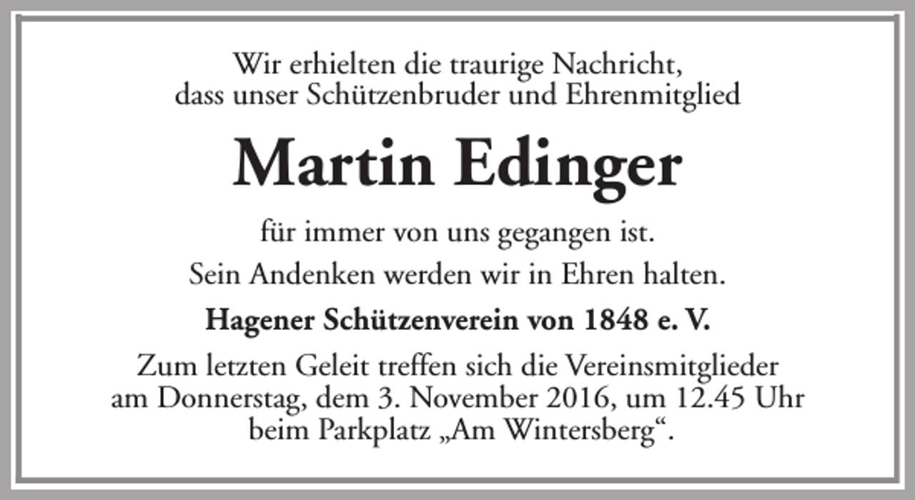 <p>Wir erhielten die traurige Nachricht,<br />dass unser Schützenbruder und Ehrenmitglied</p><p>Martin Edinger<br />für immer von uns gegangen ist.<br />Sein Andenken werden wir in Ehren halten.<br />Hagener Schützenverein von 1848 e. V.<br />Zum letzten Geleit treffen sich die Vereinsmitglieder<br />am Donnerstag, dem 3. November 2016, um 12.45 Uhr<br />beim Parkplatz „Am Wintersberg“.</p>