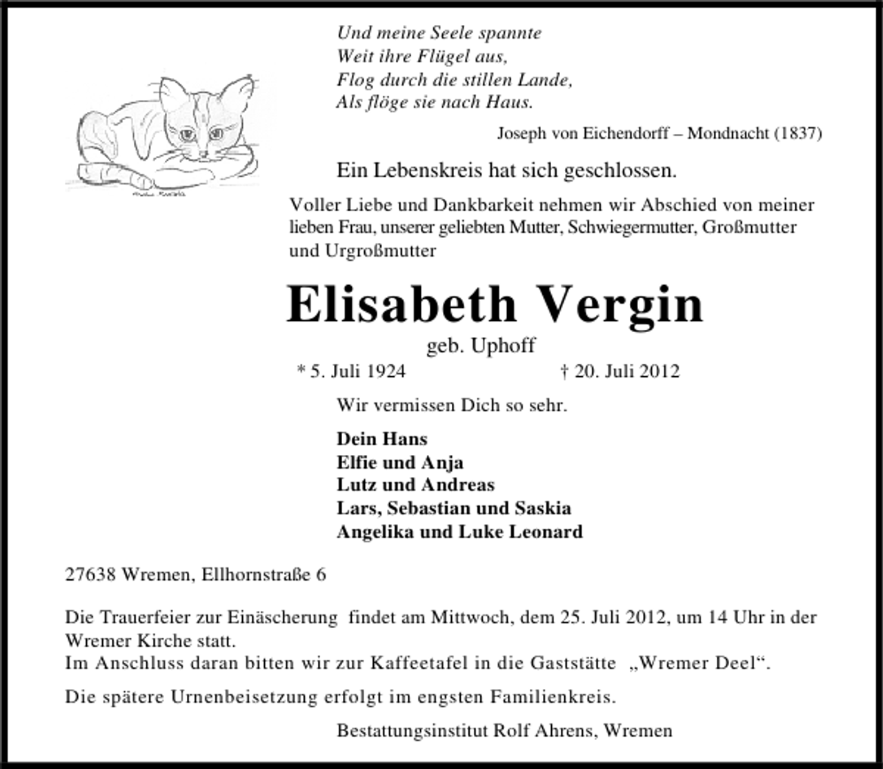<p>Und meine Seele spannte<br />Weit ihre Flügel aus,<br />Flog durch die stillen Lande,<br />Als flöge sie nach Haus.<br />Joseph von Eichendorff – Mondnacht (1837)</p><p>Ein Lebenskreis hat sich geschlossen.<br />Voller Liebe und Dankbarkeit nehmen wir Abschied von meiner<br />lieben Frau, unserer geliebten Mutter, Schwiegermutter, Großmutter<br />und Urgroßmutter</p><p>Elisabeth Vergin<br />* 5. Juli 1924</p><p>geb. Uphoff</p><p>† 20. Juli 2012</p><p>Wir vermissen Dich so sehr.<br />Dein Hans<br />Elfie und Anja<br />Lutz und Andreas<br />Lars, Sebastian und Saskia<br />Angelika und Luke Leonard<br />27638 Wremen, Ellhornstraße 6<br />Die Trauerfeier zur Einäscherung findet am Mittwoch, dem 25. Juli 2012, um 14 Uhr in der<br />Wremer Kirche statt.<br />Im Anschluss daran bitten wir zur Kaffeetafel in die Gaststätte „Wremer Deel“.<br />Die spätere Urnenbeisetzung erfolgt im engsten Familienkreis.<br />Bestattungsinstitut Rolf Ahrens, Wremen</p>