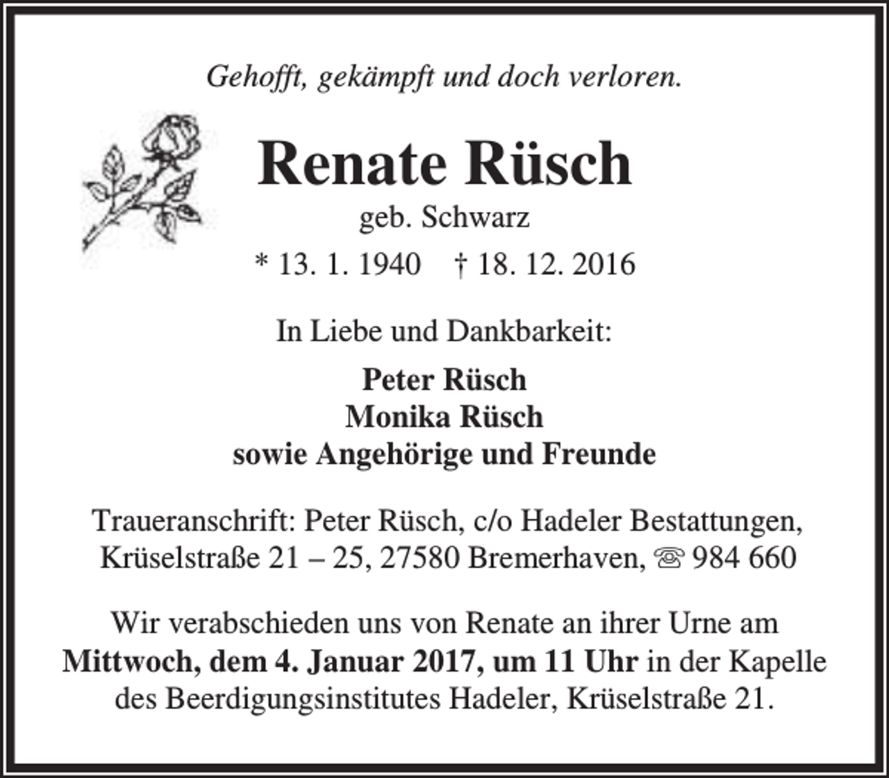 <p>Gehofft, gekämpft und doch verloren.</p><p>Renate Rüsch<br />geb. Schwarz</p><p>* 13. 1. 1940 † 18. 12. 2016<br />In Liebe und Dankbarkeit:<br />Peter Rüsch<br />Monika Rüsch<br />sowie Angehörige und Freunde<br />Traueranschrift: Peter Rüsch, c/o Hadeler Bestattungen,<br />Krüselstraße 21 – 25, 27580 Bremerhaven,  984 660<br />Wir verabschieden uns von Renate an ihrer Urne am<br />Mittwoch, dem 4. Januar 2017, um 11 Uhr in der Kapelle<br />des Beerdigungsinstitutes Hadeler, Krüselstraße 21.</p>