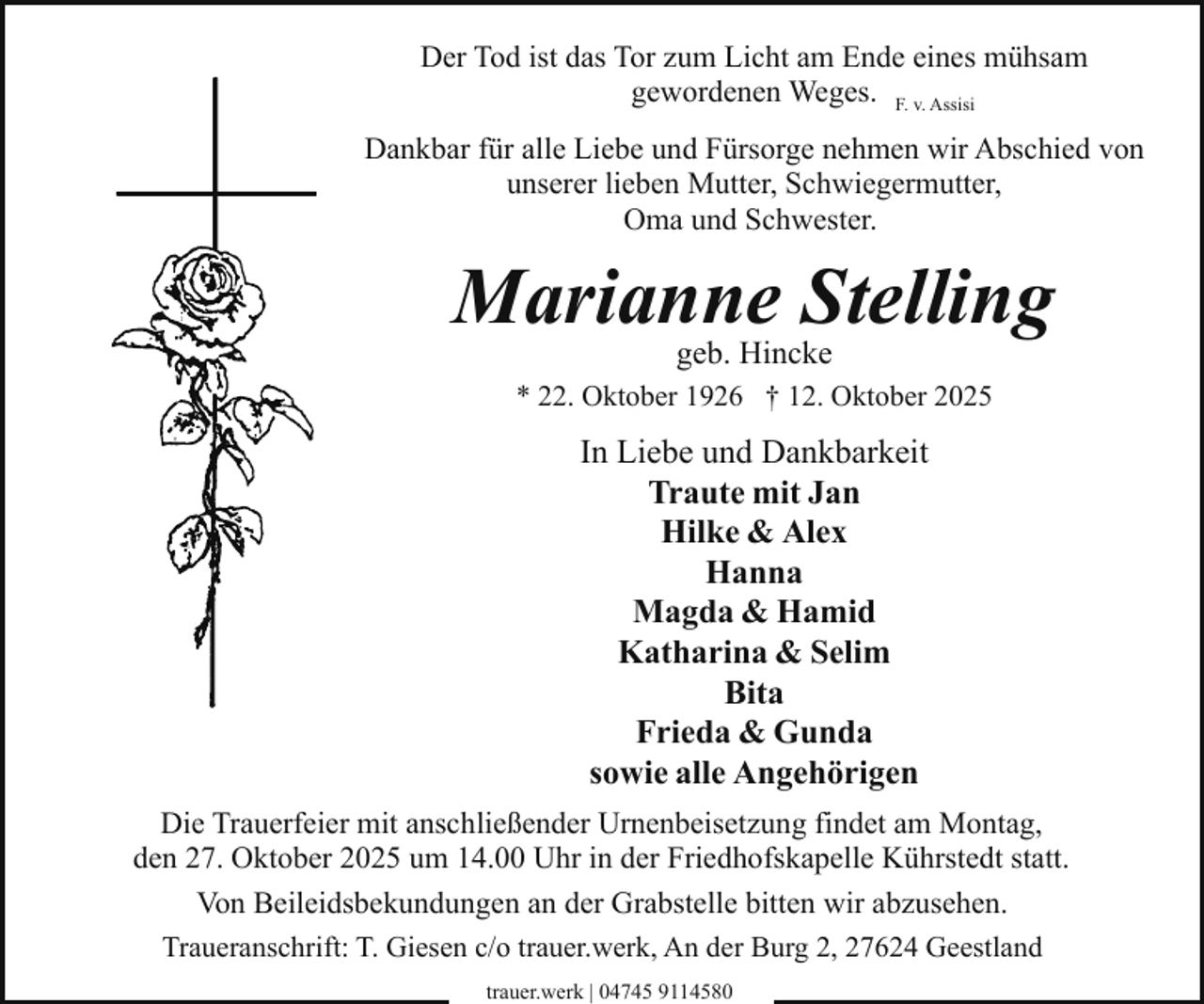 <p>Der Tod ist das Tor zum Licht am Ende eines mühsam<br />gewordenen Weges. F. v. Assisi<br />Dankbar für alle Liebe und Fürsorge nehmen wir Abschied von<br />unserer lieben Mutter, Schwiegermutter,<br />Oma und Schwester.</p><p>Marianne Stelling<br />geb. Hincke</p><p>* 22. Oktober 1926 † 12. Oktober 2025</p><p>In Liebe und Dankbarkeit<br />Traute mit Jan<br />Hilke &amp; Alex<br />Hanna<br />Magda &amp; Hamid<br />Katharina &amp; Selim<br />Bita<br />Frieda &amp; Gunda<br />sowie alle Angehörigen<br />Die Trauerfeier mit anschließender Urnenbeisetzung findet am Montag,<br />den 27. Oktober 2025 um 14.00 Uhr in der Friedhofskapelle Kührstedt statt.<br />Von Beileidsbekundungen an der Grabstelle bitten wir abzusehen.<br />Traueranschrift: T. Giesen c/o trauer.werk, An der Burg 2, 27624 Geestland<br />trauer.werk | 04745 9114580</p>