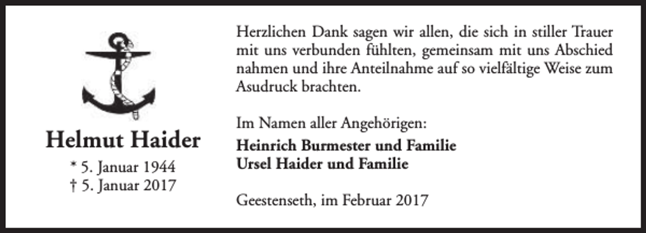 <p>Herzlichen Dank sagen wir allen, die sich in stiller Trauer<br />mit uns verbunden fühlten, gemeinsam mit uns Abschied<br />nahmen und ihre Anteilnahme auf so vielfältige Weise zum<br />Asudruck brachten.</p><p>Helmut Haider<br />* 5. Januar 1944<br />† 5. Januar 2017</p><p>Im Namen aller Angehörigen:<br />Heinrich Burmester und Familie<br />Ursel Haider und Familie<br />Geestenseth, im Februar 2017</p>