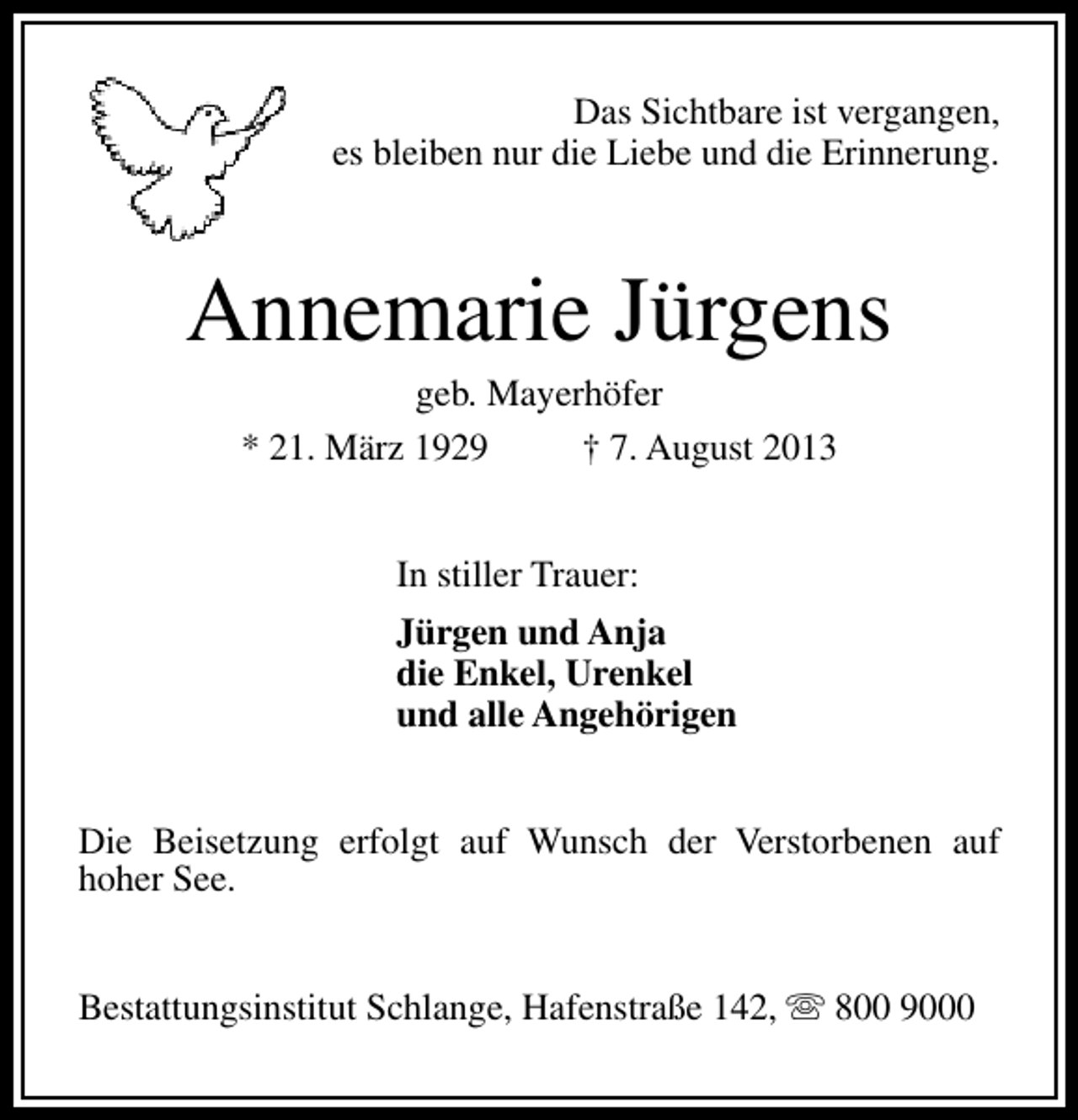 <p>Das Sichtbare ist vergangen,<br />es bleiben nur die Liebe und die Erinnerung.</p><p>Annemarie Jürgens<br />geb. Mayerhöfer<br />* 21. März 1929<br />† 7. August 2013<br />In stiller Trauer:<br />Jürgen und Anja<br />die Enkel, Urenkel<br />und alle Angehörigen<br />Die Beisetzung erfolgt auf Wunsch der Verstorbenen auf<br />hoher See.<br />Bestattungsinstitut Schlange, Hafenstraße 142, s 800 9000</p>