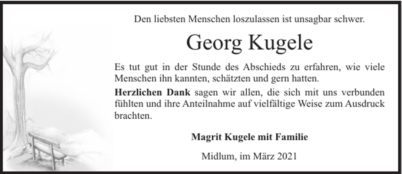 <p>Den liebsten Menschen loszulassen ist unsagbar schwer.</p><p>Georg Kugele<br />Es tut gut in der Stunde des Abschieds zu erfahren, wie viele<br />Menschen ihn kannten, schätzten und gern hatten.<br />Herzlichen Dank sagen wir allen, die sich mit uns verbunden<br />fühlten und ihre Anteilnahme auf vielfältige Weise zum Ausdruck<br />brachten.<br />Magrit Kugele mit Familie<br />Midlum, im März 2021</p>