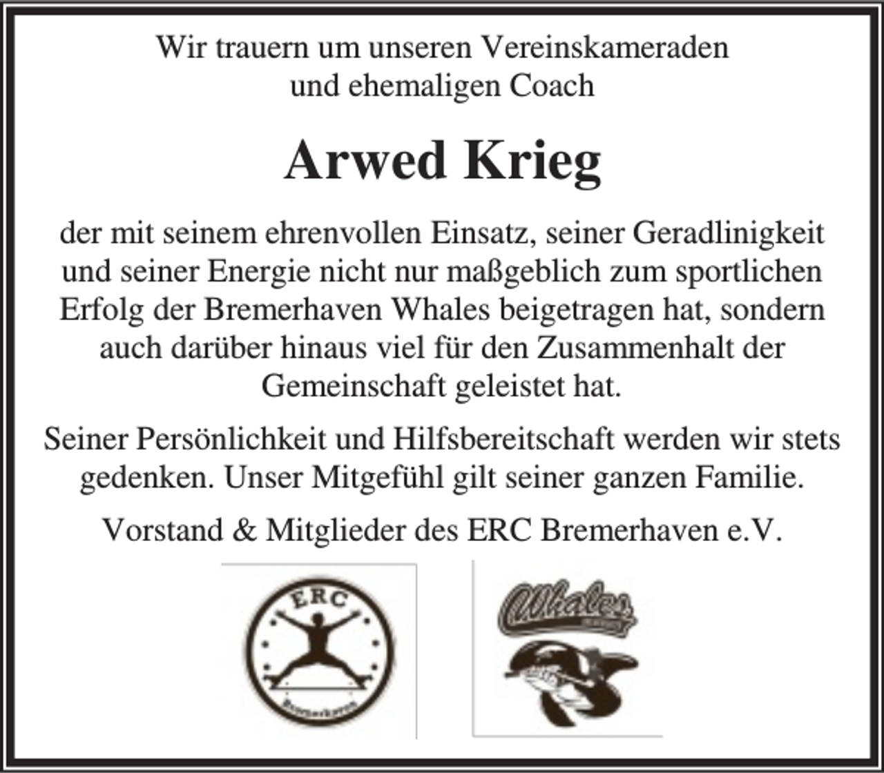 <p>Wir trauern um unseren Vereinskameraden<br />und ehemaligen Coach</p><p>Arwed Krieg<br />der mit seinem ehrenvollen Einsatz, seiner Geradlinigkeit<br />und seiner Energie nicht nur maßgeblich zum sportlichen<br />Erfolg der Bremerhaven Whales beigetragen hat, sondern<br />auch darüber hinaus viel für den Zusammenhalt der<br />Gemeinschaft geleistet hat.<br />Seiner Persönlichkeit und Hilfsbereitschaft werden wir stets<br />gedenken. Unser Mitgefühl gilt seiner ganzen Familie.<br />Vorstand &amp; Mitglieder des ERC Bremerhaven e.V.</p>