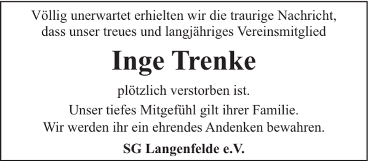 <p>Völlig unerwartet erhielten wir die traurige Nachricht,<br />dass unser treues und langjähriges Vereinsmitglied</p><p>Inge Trenke<br />plötzlich verstorben ist.<br />Unser tiefes Mitgefühl gilt ihrer Familie.<br />Wir werden ihr ein ehrendes Andenken bewahren.<br />SG Langenfelde e.V.</p>