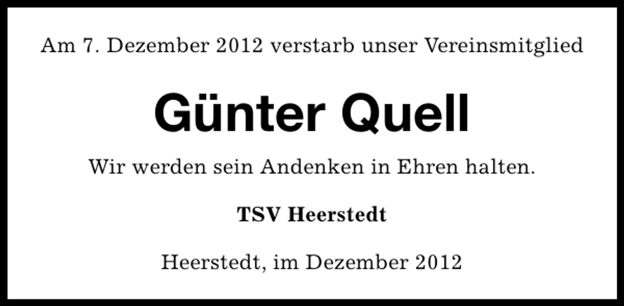 <p>Am 7. Dezember 2012 verstarb unser Vereinsmitglied</p><p>Günter Quell<br />Wir werden sein Andenken in Ehren halten.<br />TSV Heerstedt<br />Heerstedt, im Dezember 2012</p>