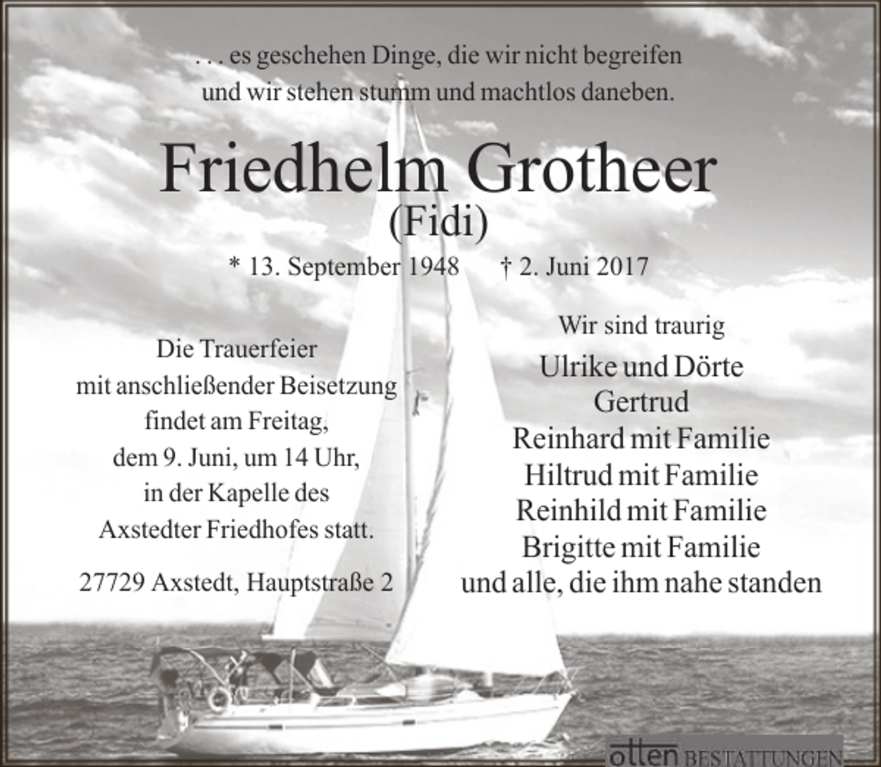<p>. . . es geschehen Dinge, die wir nicht begreifen<br />und wir stehen stumm und machtlos daneben.</p><p>Friedhelm Grotheer<br />(Fidi)</p><p>* 13. September 1948<br />Die Trauerfeier<br />mit anschließender Beisetzung<br />findet am Freitag,<br />dem 9. Juni, um 14 Uhr,<br />in der Kapelle des<br />Axstedter Friedhofes statt.<br />27729 Axstedt, Hauptstraße 2</p><p>† 2. Juni 2017<br />Wir sind traurig</p><p>Ulrike und Dörte<br />Gertrud<br />Reinhard mit Familie<br />Hiltrud mit Familie<br />Reinhild mit Familie<br />Brigitte mit Familie<br />und alle, die ihm nahe standen</p>