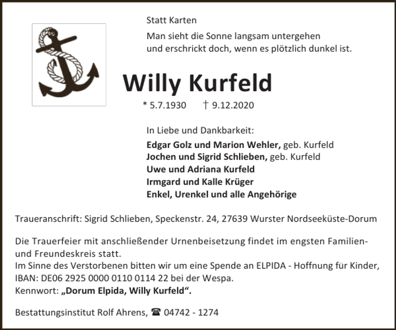 <p>Statt Karten<br />Man sieht die Sonne langsam untergehen<br />und erschrickt doch, wenn es plötzlich dunkel ist.</p><p>Willy Kurfeld<br />* 5.7.1930</p><p>† 9.12.2020</p><p>In Liebe und Dankbarkeit:<br />Edgar Golz und Marion Wehler, geb. Kurfeld<br />Jochen und Sigrid Schlieben, geb. Kurfeld<br />Uwe und Adriana Kurfeld<br />Irmgard und Kalle Krüger<br />Enkel, Urenkel und alle Angehörige<br />Traueranschrift: Sigrid Schlieben, Speckenstr. 24, 27639 Wurster Nordseeküste-Dorum<br />Die Trauerfeier mit anschließender Urnenbeisetzung findet im engsten Familienund Freundeskreis statt.<br />Im Sinne des Verstorbenen bitten wir um eine Spende an ELPIDA - Hoffnung für Kinder,<br />IBAN: DE06 2925 00011114 22 bei der Wespa.<br />Kennwort: „Dorum Elpida, Willy Kurfeld“.<br />Bestattungsinstitut Rolf Ahrens,  04742 - 1274</p>