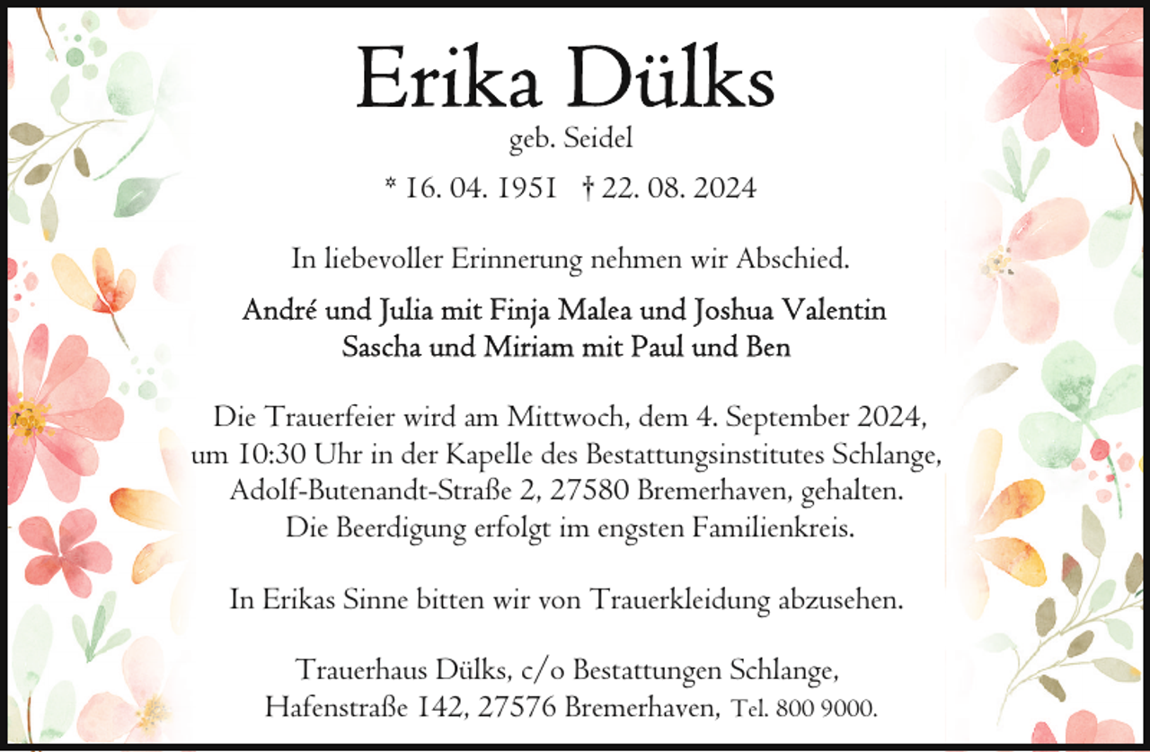 <p>geb. Seidel<br />* 16. 04. 1951 † 22. 08. 2024<br />In liebevoller Erinnerung nehmen wir Abschied.</p>
<p>Die Trauerfeier wird am Mittwoch, dem 4. September 2024,<br />um 10:30 Uhr in der Kapelle des Bestattungsinstitutes Schlange,<br />Adolf-Butenandt-Straße 2, 27580 Bremerhaven, gehalten.<br />Die Beerdigung erfolgt im engsten Familienkreis.<br />In Erikas Sinne bitten wir von Trauerkleidung abzusehen.<br />Trauerhaus Dülks, c/o Bestattungen Schlange,<br />Hafenstraße 142, 27576 Bremerhaven, Tel. 800 9000.</p>