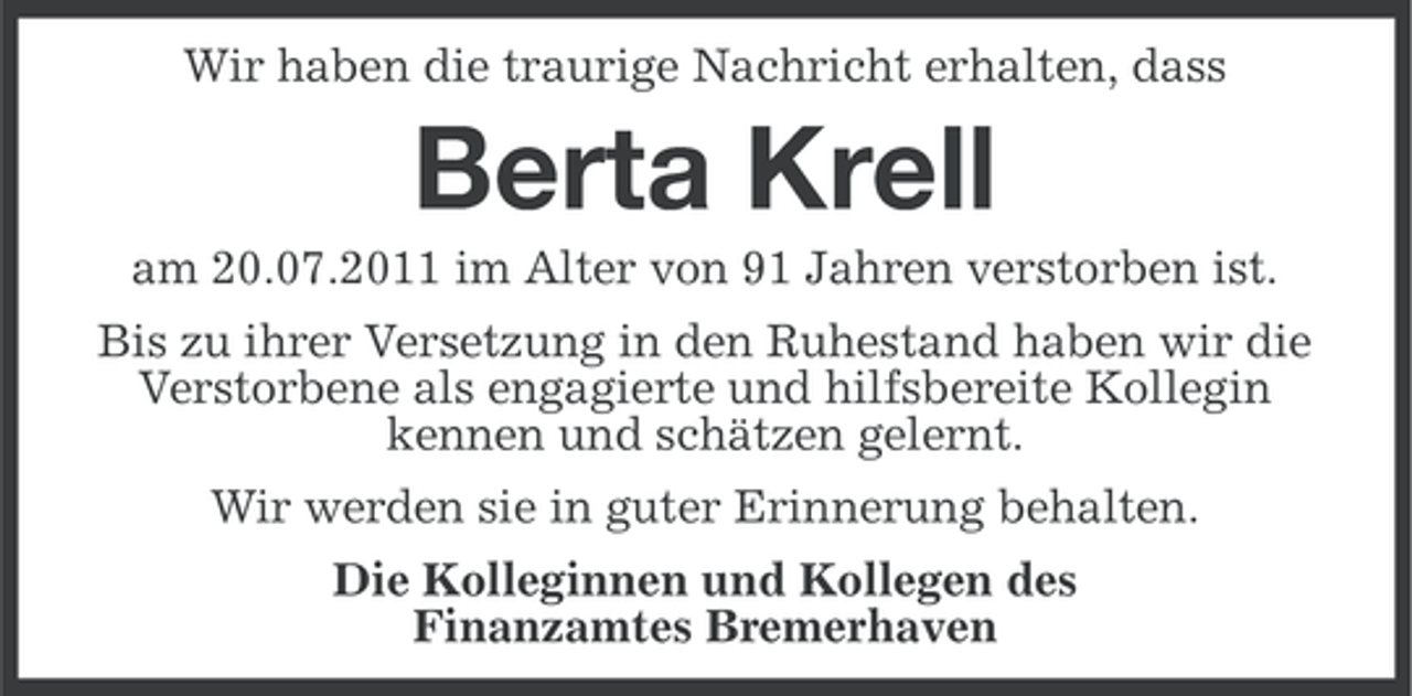 <p>Wir haben die traurige Nachricht erhalten, dass</p><p>Berta Krell<br />am 20.07.2011 im Alter von 91 Jahren verstorben ist.<br />Bis zu ihrer Versetzung in den Ruhestand haben wir die<br />Verstorbene als engagierte und hilfsbereite Kollegin<br />kennen und schätzen gelernt.<br />Wir werden sie in guter Erinnerung behalten.<br />Die Kolleginnen und Kollegen des<br />Finanzamtes Bremerhaven</p>