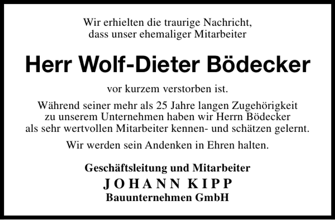 <p>Wir erhielten die traurige Nachricht,<br />dass unser ehemaliger Mitarbeiter</p><p>Herr Wolf-Dieter Bödecker<br />vor kurzem verstorben ist.<br />Während seiner mehr als 25 Jahre langen Zugehörigkeit<br />zu unserem Unternehmen haben wir Herrn Bödecker<br />als sehr wertvollen Mitarbeiter kennen- und schätzen gelernt.<br />Wir werden sein Andenken in Ehren halten.<br />Geschäftsleitung und Mitarbeiter</p><p>JOHANN KIPP<br />Bauunternehmen GmbH</p>