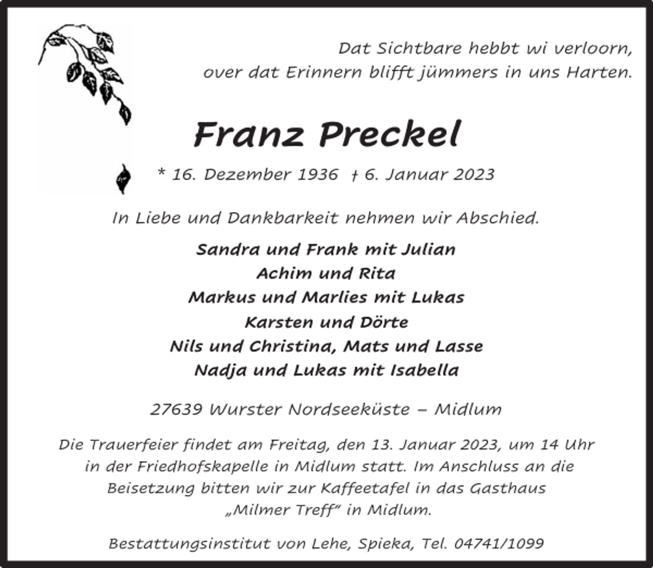 <p>Dat Sichtbare hebbt wi verloorn,<br />over dat Erinnern blifft jümmers in uns Harten.</p><p>Franz Preckel<br />* 16. Dezember 1936 † 6. Januar 2023<br />In Liebe und Dankbarkeit nehmen wir Abschied.<br />Sandra und Frank mit Julian<br />Achim und Rita<br />Markus und Marlies mit Lukas<br />Karsten und Dörte<br />Nils und Christina, Mats und Lasse<br />Nadja und Lukas mit Isabella<br />27639 Wurster Nordseeküste – Midlum<br />Die Trauerfeier findet am Freitag, den 13. Januar 2023, um 14 Uhr<br />in der Friedhofskapelle in Midlum statt. Im Anschluss an die<br />Beisetzung bitten wir zur Kaffeetafel in das Gasthaus<br />„Milmer Treff“ in Midlum.<br />Bestattungsinstitut von Lehe, Spieka, Tel. 04741/1099</p>