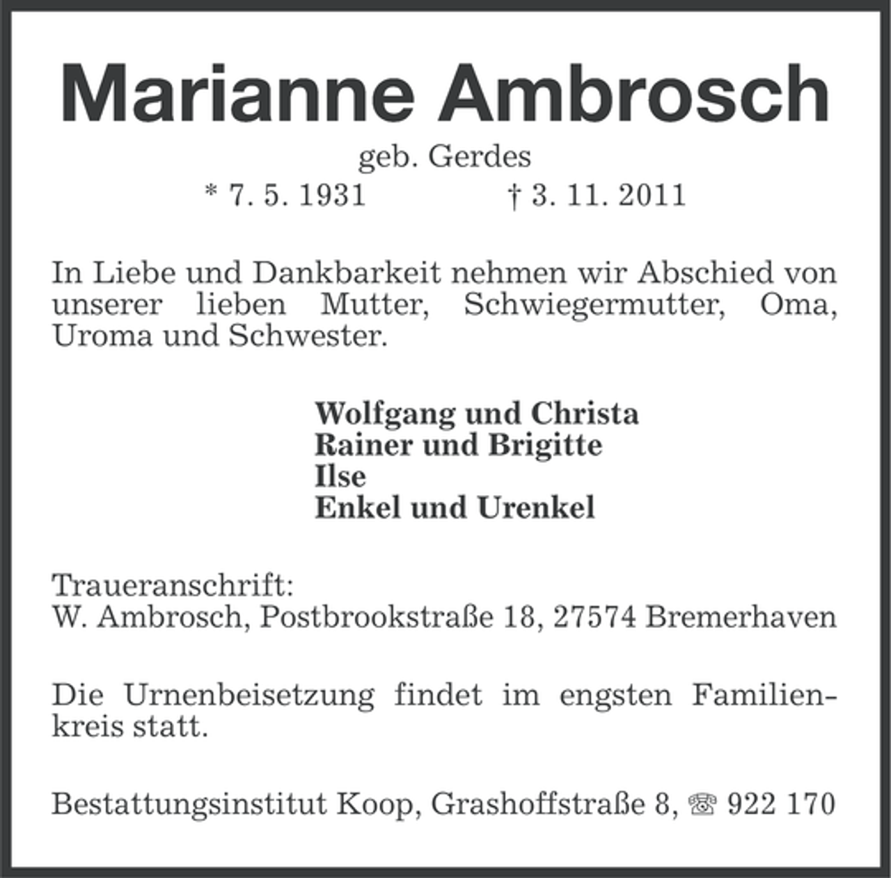 <p>Marianne Ambrosch<br />geb. Gerdes<br />* 7. 5. 1931<br />† 3. 11. 2011<br />In Liebe und Dankbarkeit nehmen wir Abschied von<br />unserer lieben Mutter, Schwiegermutter, Oma,<br />Uroma und Schwester.<br />Wolfgang und Christa<br />Rainer und Brigitte<br />Ilse<br />Enkel und Urenkel<br />Traueranschrift:<br />W. Ambrosch, Postbrookstraße 18, 27574 Bremerhaven<br />Die Urnenbeisetzung findet im engsten Familienkreis statt.<br />Bestattungsinstitut Koop, Grashoffstraße 8, 922 170</p>