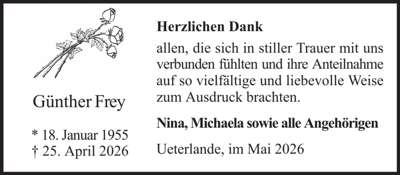 <p>Günther Frey<br />* 18. Januar 1955<br />† 25. April 2026</p><p>Herzlichen Dank<br />allen, die sich in stiller Trauer mit uns<br />verbunden fühlten und ihre Anteilnahme<br />auf so vielfältige und liebevolle Weise<br />zum Ausdruck brachten.<br />Nina, Michaela sowie alle Angehörigen<br />Ueterlande, im Mai 2026</p>