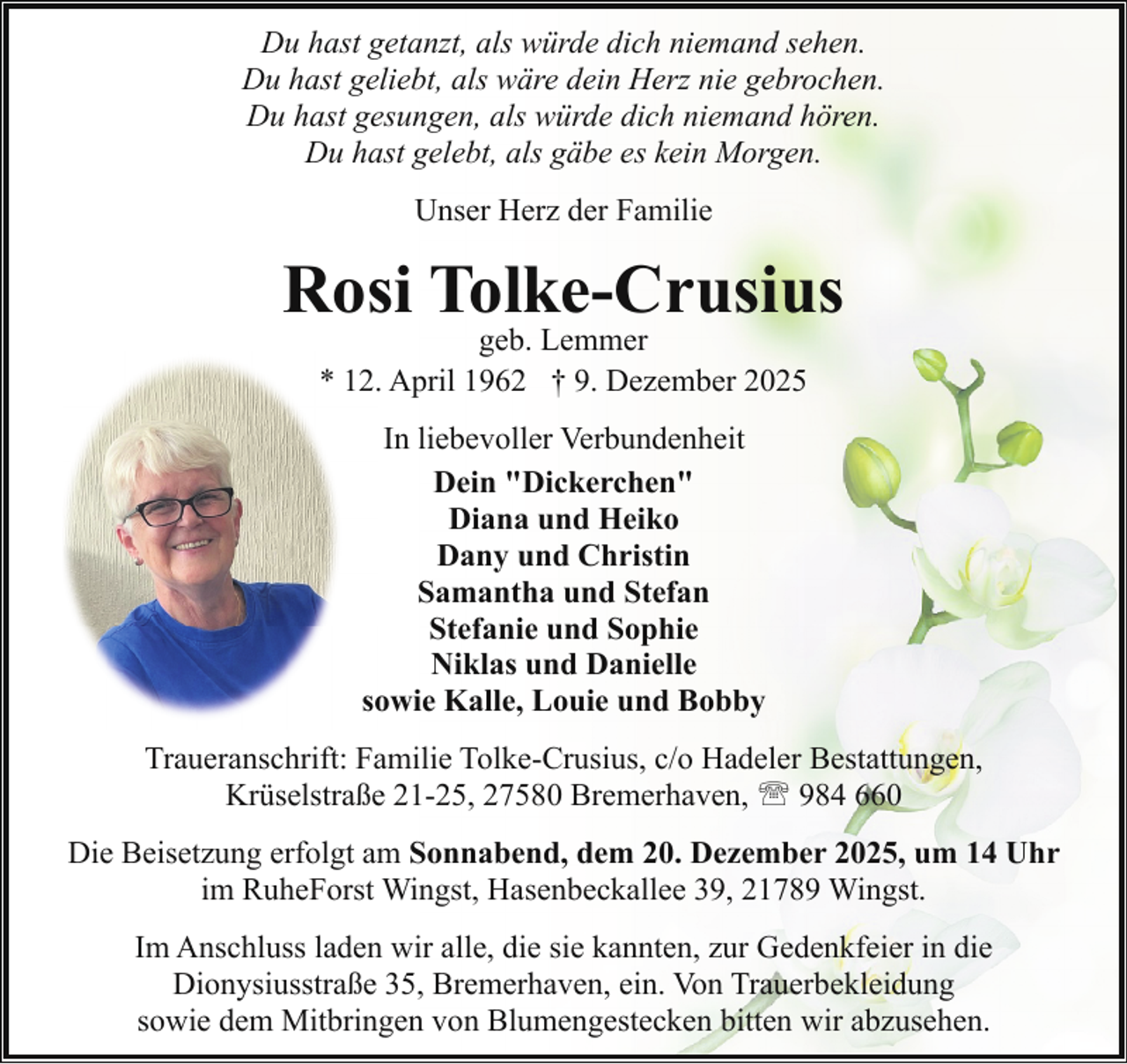 <p>Du hast getanzt, als würde dich niemand sehen.<br />Du hast geliebt, als wäre dein Herz nie gebrochen.<br />Du hast gesungen, als würde dich niemand hören.<br />Du hast gelebt, als gäbe es kein Morgen.<br />Unser Herz der Familie</p><p>Rosi Tolke-Crusius<br />geb. Lemmer<br />* 12. April 1962 † 9. Dezember 2025<br />In liebevoller Verbundenheit<br />Dein "Dickerchen"<br />Diana und Heiko<br />Dany und Christin<br />Samantha und Stefan<br />Stefanie und Sophie<br />Niklas und Danielle<br />sowie Kalle, Louie und Bobby<br />Traueranschrift: Familie Tolke-Crusius, c/o Hadeler Bestattungen,<br />Krüselstraße 21-25, 27580 Bremerhaven, ' 984 660<br />Die Beisetzung erfolgt am Sonnabend, dem 20. Dezember 2025, um 14 Uhr<br />im RuheForst Wingst, Hasenbeckallee 39, 21789 Wingst.<br />Im Anschluss laden wir alle, die sie kannten, zur Gedenkfeier in die<br />Dionysiusstraße 35, Bremerhaven, ein. Von Trauerbekleidung<br />sowie dem Mitbringen von Blumengestecken bitten wir abzusehen.</p>
