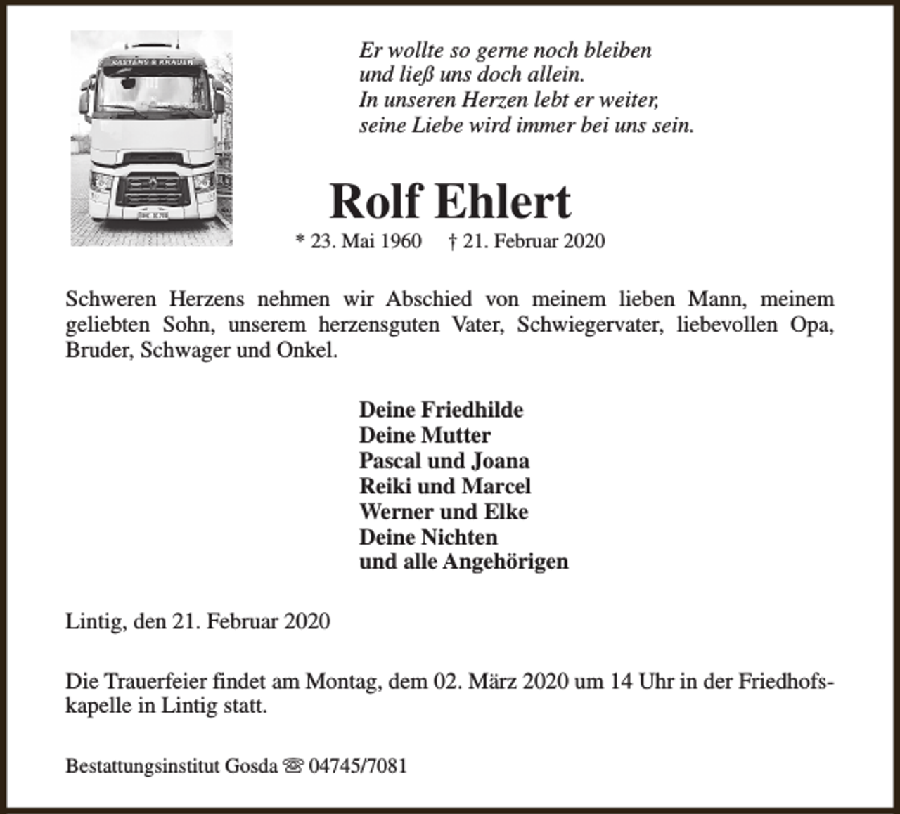 <p>Er wollte so gerne noch bleiben<br />und ließ uns doch allein.<br />In unseren Herzen lebt er weiter,<br />seine Liebe wird immer bei uns sein.</p><p>Rolf Ehlert</p><p>* 23. Mai 1960</p><p>† 21. Februar 2020</p><p>Schweren Herzens nehmen wir Abschied von meinem lieben Mann, meinem<br />geliebten Sohn, unserem herzensguten Vater, Schwiegervater, liebevollen Opa,<br />Bruder, Schwager und Onkel.<br />Deine Friedhilde<br />Deine Mutter<br />Pascal und Joana<br />Reiki und Marcel<br />Werner und Elke<br />Deine Nichten<br />und alle Angehörigen<br />Lintig, den 21. Februar 2020<br />Die Trauerfeier findet am Montag, dem 02. März 2020 um 14 Uhr in der Friedhofskapelle in Lintig statt.<br />Bestattungsinstitut Gosda s 04745/7081</p>