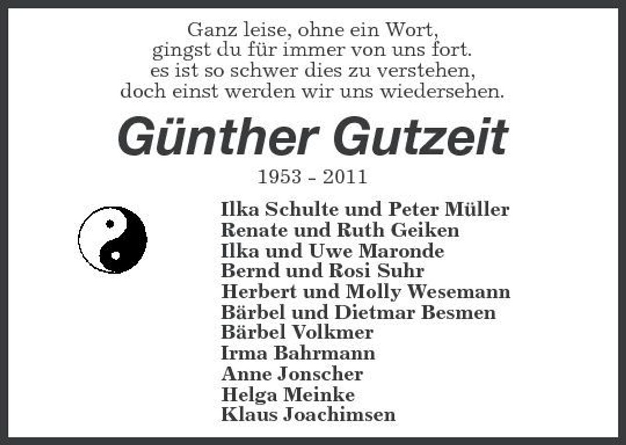 <p>Ganz leise, ohne ein Wort, gingst du für immer von uns fort. es ist so schwer dies zu verstehen, doch einst werden wir uns wiedersehen.</p><p>Günther Gutzeit<br />1953 - 2011 Ilka Schulte und Peter Müller Renate und Ruth Geiken Ilka und Uwe Maronde Bernd und Rosi Suhr Herbert und Molly Wesemann Bärbel und Dietmar Besmen Bärbel Volkmer Irma Bahrmann Anne Jonscher Helga Meinke Klaus Joachimsen</p>