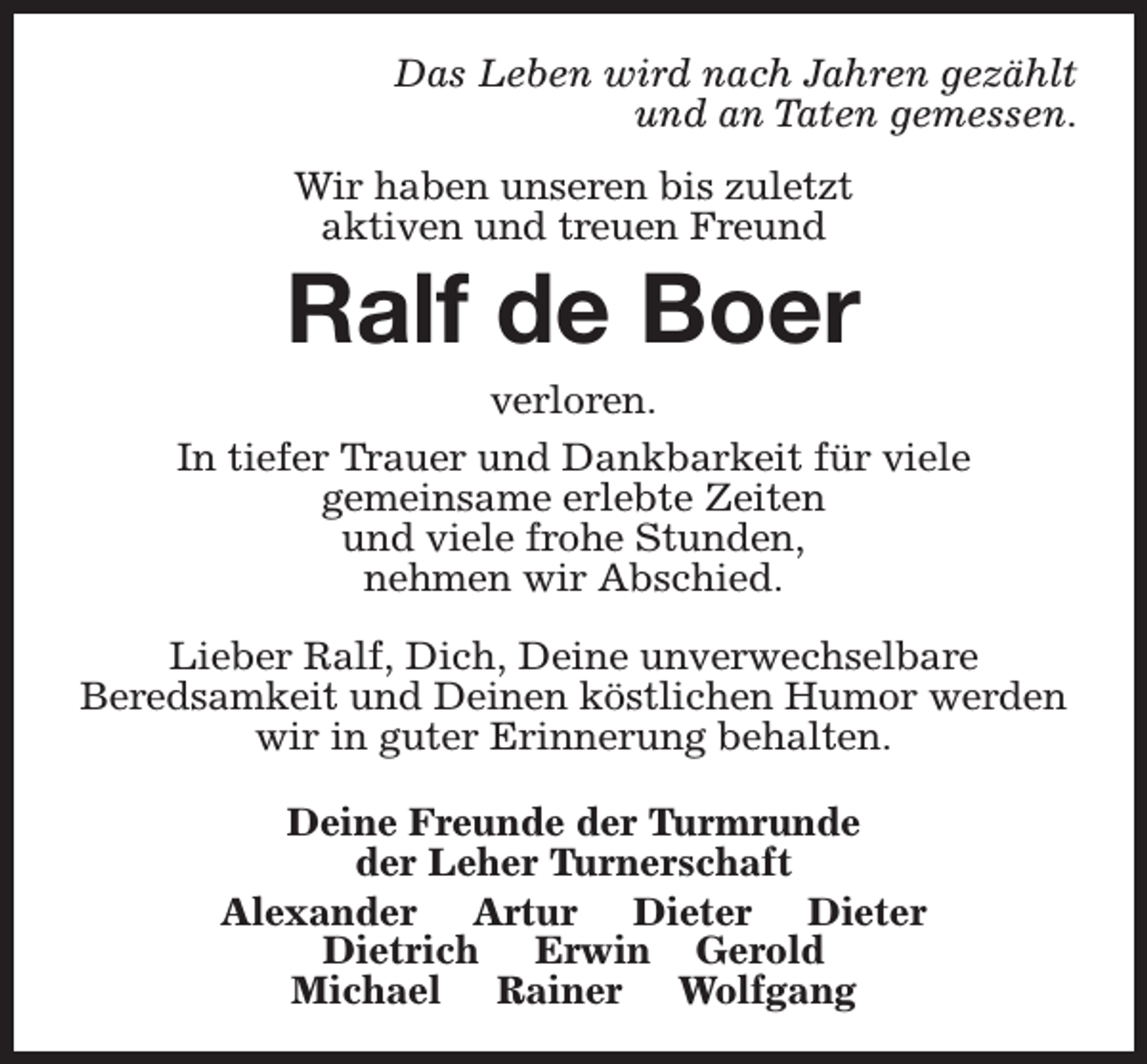 <p>Das Leben wird nach Jahren gezählt<br />und an Taten gemessen.<br />Wir haben unseren bis zuletzt<br />aktiven und treuen Freund</p><p>Ralf de Boer</p><p>verloren.<br />In tiefer Trauer und Dankbarkeit für viele<br />gemeinsame erlebte Zeiten<br />und viele frohe Stunden,<br />nehmen wir Abschied.<br />Lieber Ralf, Dich, Deine unverwechselbare<br />Beredsamkeit und Deinen köstlichen Humor werden<br />wir in guter Erinnerung behalten.<br />Deine Freunde der Turmrunde<br />der Leher Turnerschaft<br />Alexander Artur Dieter Dieter<br />Dietrich Erwin Gerold<br />Michael Rainer Wolfgang</p>