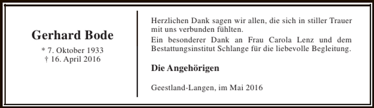 <p>Gerhard Bode<br />* 7. Oktober 1933<br />† 16. April 2016</p><p>Herzlichen Dank sagen wir allen, die sich in stiller Trauer<br />mit uns verbunden fühlten.<br />Ein besonderer Dank an Frau Carola Lenz und dem<br />Bestattungsinstitut Schlange für die liebevolle Begleitung.</p><p>Die Angehörigen<br />Geestland-Langen, im Mai 2016</p>