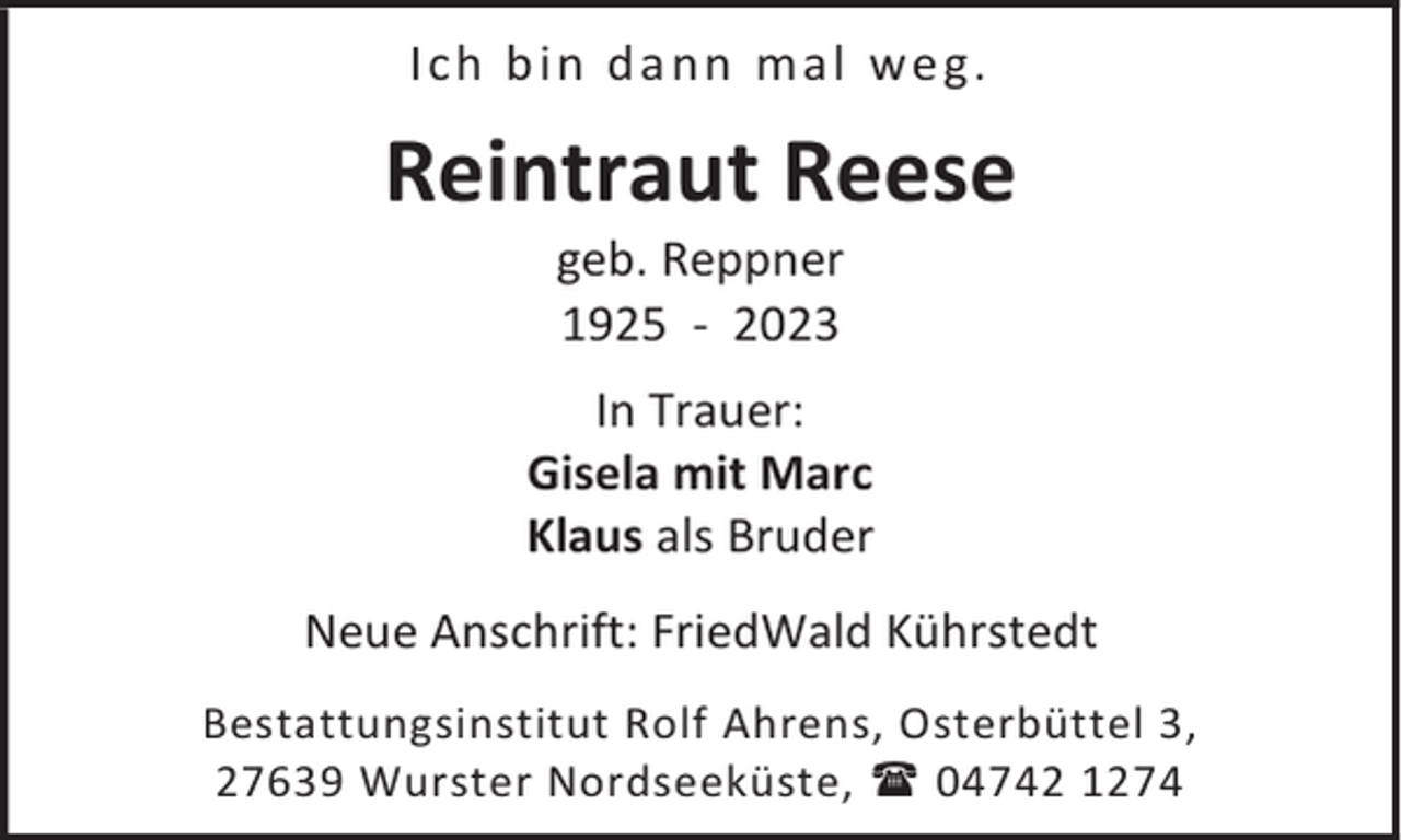 <p>Ich b in d a n n ma l we g.</p><p>Reintraut Reese<br />geb. Reppner<br />1925 - 2023</p><p>In Trauer:<br />Gisela mit Marc<br />Klaus als Bruder<br />Neue Anschrift: FriedWald Kührstedt<br />Bestattungsinstitut Rolf Ahrens, Osterbüttel 3,<br />27639 Wurster Nordseeküste,  04742 1274</p>